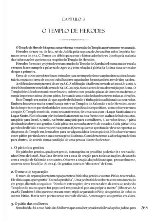 C A PÍT U LO 3
O TEMPLO DE HERODES
OTemplode HerodefoiapenasumareformaeextensãodoTemploanteriormenterestaurado.
Herodes tornou-se, de fato, rei da Judéia pela captura de Jerusalém sob o Império Ro­
mano cerca de 37 a. C. Temos um débito para com ohistoriador hebreu Josefo pela maioria
das informações que temos a respeito do Templo de Herodes.
Herodes formou o projeto de reconstrução do Templo de Zorobabel numa maior escala
e tentou fazer cumprir a palavra de Ageu 2.9 com relação à glória da última casa ser maior
do que a primeira.
Cercade 1.000sacerdotesforamtreinadosparaserempedreirosecarpinteirosnaobradosan­
tuário, enquantocerca de 10.000trabalhadorescapacitadosforamtambém envolvidos naobra.
Aedificação começoucercade20-19A.C.A edificaçãototallevoucercade46 anos (Jo2.20).A
obrafoitotalmenteconcluídacercade64d.C., ouseja, 6anosantesdesuadestruiçãoporRoma. O
Templofoi edificadocommármorebranco, coberto compesadasplacasdeouroemsuafrente, e
surgiaimponenteacimadeseuspátios,formandoumavisãodeslumbranteemtodasasdireções.
Esse Templo era maior do que aquele de Salomão e tinha pátios adicionais ao seu redor.
Embora houvesse muita semelhança entre os Templos de Salomão e o de Herodes, neste
havia importantes particularidades com seus significados específicos, como observaremos
a seguir. OTemplo consistia, como seu antecessor, de uma casa com o Lugar Santíssimo e o
Lugar Santo. Ele tinha um pórtico imediatamente na sua frente com o altar de holocaustos,
um pátio para Israel, e, então, nafrente, um pátio para as mulheres, e, ao redor desse, opátio
destinado e aberto aos gentios. Cada pátio era acessado através de escadas. Cada pátiotinha
paredes de divisão e suas respectivas portas.(Quem quiser se aprofundar deve se reportar ao
diagrama do Templo em Jerusalém para ter alguma ideia desses pátios). Nós observaremos
esses pátios particulares e suas mensagens distintas. Consideraremos a abordagem de fora
para dentro, de acordo com a condição de uma pessoa diante do Senhor.
1. O pátio dos gentios
No pátio dos gentios, qualquer gentio, estrangeiro ou prosélito poderia vir e orar ao Se­
nhor Deus de Israel. Sua Casa deveria ser a casa de oração para todas as nações, de acordo
com a oração de Salomão anos antes. Observe a oração do publicano que, provavelmente,
ocorreu nesse local (Lc 18.10-14). Os gentios estavam “distantes”de Deus.
2. O muro de separação
O muro de separação era um espaço entre o Pátio dos gentios e outros Pátios reservados.
Ele dizia a qualquer gentio “Entrada proibida”.Uma pedra foi descoberta com uma inscrição
em grego, dizendo o seguinte: “Nenhum estrangeiro deve entrar além da cerca ao redor do
Templo e do muro; quem for pego será responsável por sua própria morte” (Observe: At
21.28). Também é dito que esse era um murotriplo separando o Pátio dos gentios de todos os
outros Pátios. Havia nove portas nesse muro de divisão. A mensagem aos gentios era clara.
3. O pátio das mulheres
Semdúvida,foi aesse PátiodasMulheres queamulherpecadorafoilevadapelosjudeuspara 265
 