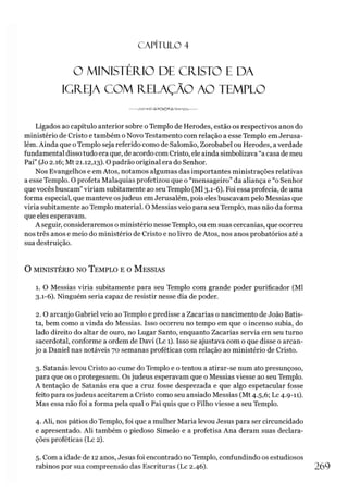 C A PÍT U LO 4
O MINISTÉRIO DE CRISTO E DA
IGREJA COM RELAÇÃO AO TEMPLO
---------JW '-<><rvS A C M 3^^4><>A A ^---------
Ligados ao capítulo anterior sobre o Templo de Herodes, estão os respectivos anos do
ministério de Cristo e também o Novo Testamento com relação a esse Templo em Jerusa­
lém. Ainda que o Templo seja referido como de Salomão, Zorobabel ou Herodes, averdade
fundamental disso tudo era que, de acordo com Cristo, ele ainda simbolizava “a casa de meu
Pai” (Jo 2.16; Mt 21.12,13). O padrão original era do Senhor.
Nos Evangelhos e em Atos, notamos algumas das importantes ministrações relativas
a esse Templo. O profeta Malaquias profetizou que o “mensageiro” da aliança e “o Senhor
que vocês buscam”viriam subitamente ao seu Templo (Ml 3.1-6). Foi essa profecia, de uma
forma especial, que manteve osjudeus em Jerusalém, pois elesbuscavam pelo Messias que
viria subitamente ao Templo material. O Messias veio para seu Templo, mas não da forma
que eles esperavam.
A seguir, consideraremos o ministério nesse Templo, ou em suas cercanias, que ocorreu
nos três anos e meio do ministério de Cristo e no livro de Atos, nos anos probatórios até a
sua destruição.
O MINISTÉRIO NO TEMPLO E 0 MESSIAS
1. O Messias viria subitamente para seu Templo com grande poder purificador (Ml
3.1-6). Ninguém seria capaz de resistir nesse dia de poder.
2. O arcanjo Gabriel veio ao Templo e predisse a Zacarias o nascimento de João Batis­
ta, bem como a vinda do Messias. Isso ocorreu no tempo em que o incenso subia, do
lado direito do altar de ouro, no Lugar Santo, enquanto Zacarias servia em seu turno
sacerdotal, conforme a ordem de Davi (Lc 1). Isso se ajustava com o que disse o arcan­
jo a Daniel nas notáveis 70 semanas proféticas com relação ao ministério de Cristo.
3. Satanás levou Cristo ao cume do Templo e o tentou a atirar-se num ato presunçoso,
para que os o protegessem. Osjudeus esperavam que o Messias viesse ao seu Templo.
A tentação de Satanás era que a cruz fosse desprezada e que algo espetacular fosse
feito para osjudeus aceitarem a Cristo como seu ansiado Messias (Mt 4.5,6; Lc 4.9-11).
Mas essa não foi a forma pela qual o Pai quis que o Filho viesse a seu Templo.
4. Ali, nos pátios do Templo, foi que a mulher Maria levou Jesus para ser circuncidado
e apresentado. Ali também o piedoso Simeão e a profetisa Ana deram suas declara­
ções proféticas (Lc 2).
5. Com a idade de 12 anos, Jesus foi encontrado no Templo, confundindo os estudiosos
rabinos por sua compreensão das Escrituras (Lc 2.46). 269
 