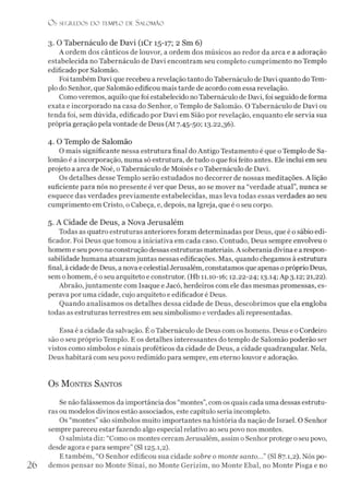 O S SEGR.EDOS D O TEMPLO DE S ALO M ÃO
3. O Tabernáculo de Davi (íCr 15-17; 2 Sm 6)
A ordem dos cânticos de louvor, a ordem dos músicos ao redor da arca e a adoração
estabelecida no Tabernáculo de Davi encontram seu completo cumprimento no Templo
edificado por Salomão.
Foi também Davi que recebeu a revelação tanto do Tabernáculo de Davi quanto doTem­
plo do Senhor, que Salomão edificou mais tarde de acordo com essa revelação.
Como veremos, aquilo que foi estabelecido no Tabernáculo de Davi, foi seguido de forma
exata e incorporado na casa do Senhor, o Templo de Salomão. O Tabernáculo de Davi ou
tenda foi, sem dúvida, edificado por Davi em Sião por revelação, enquanto ele servia sua
própria geração pela vontade de Deus (At 7.45-50; 13.22,36).
4. O Templo de Salomão
O mais significante nessa estrutura final do Antigo Testamento é que o Templo de Sa­
lomão é a incorporação, numa só estrutura, de tudo o que foi feito antes. Ele inclui em seu
projeto a arca de Noé, oTabernáculo de Moisés e oTabernáculo de Davi.
Os detalhes desse Templo serão estudados no decorrer de nossas meditações. A lição
suficiente para nós no presente é ver que Deus, ao se mover na “verdade atual”, nunca se
esquece das verdades previamente estabelecidas, mas leva todas essas verdades ao seu
cumprimento em Cristo, o Cabeça, e, depois, na Igreja, que é o seu corpo.
5. A Cidade de Deus, a Nova Jerusalém
Todas as quatro estruturas anteriores foram determinadas por Deus, que é o sábio edi­
ficador. Foi Deus que tomou a iniciativa em cada caso. Contudo, Deus sempre envolveu o
homem e seu povo naconstrução dessas estruturas materiais. A soberania divina e a respon­
sabilidade humana atuaramjuntas nessas edificações. Mas, quando chegamos à estrutura
final, à cidade de Deus, a nova e celestial Jerusalém, constatamos que apenas opróprio Deus,
sem ohomem, é o seu arquiteto e construtor. (Hb 11.10-16; 12.22-24; 13.14; Ap 3.12; 21,22).
Abraão, juntamente com Isaque e Jacó, herdeiros com ele das mesmas promessas, es­
perava por uma cidade, cujo arquiteto e edificador é Deus.
Quando analisamos os detalhes dessa cidade de Deus, descobrimos que ela engloba
todas as estruturas terrestres em seu simbolismo everdades ali representadas.
Essa é a cidade da salvação. E oTabernáculo de Deus com os homens. Deus e o Cordeiro
são o seu próprio Templo. E os detalhes interessantes do templo de Salomão poderão ser
vistos como símbolos e sinais proféticos da cidade de Deus, a cidade quadrangular. Nela,
Deus habitará com seu povo redimido para sempre, em eterno louvor e adoração.
Os M ontes Santos
Se não falássemos da importância dos “montes”,com os quais cada uma dessas estrutu­
ras ou modelos divinos estão associados, este capítulo seria incompleto.
Os “montes” são símbolos muito importantes na história da nação de Israel. O Senhor
sempre pareceu estar fazendo algo especial relativo ao seu povo nos montes.
O salmista diz: “Como os montes cercam Jerusalém, assim o Senhor protege o seu povo,
desde agora e para sempre” (SI 125.1,2).
Etambém, “O Senhor edificou sua cidade sobre o monte santo...” (SI 87.1,2). Nós po-
26 demos pensar no Monte Sinai, no Monte Gerizim, no Monte Ebal, no Monte Pisga e no
 