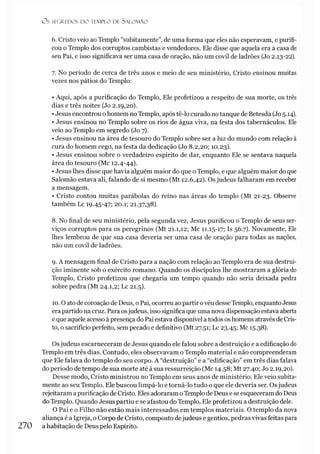 O S SEGREDOS D O TEMPLO DE SALO M ÃO
6. Cristo veio ao Templo “subitamente”, de uma forma que eles não esperavam, e purifi­
cou o Templo dos corruptos cambistas e vendedores. Ele disse que aquela era a casa de
seu Pai, e isso significava ser uma casa de oração, não um covil de ladrões (Jo 2.13-22).
7. No período de cerca de três anos e meio de seu ministério, Cristo ensinou muitas
vezes nos pátios do Templo:
• Aqui, após a purificação do Templo, Ele profetizou a respeito de sua morte, os três
dias e três noites (Jo 2.19,20).
•Jesus encontrou o homem no Templo, após tê-lo curado no tanque de Betesda (Jo 5.14).
• Jesus ensinou no Templo sobre os rios de água viva, na festa dos tabernáculos. Ele
veio ao Templo em segredo (Jo 7).
• Jesus ensinou na área de tesouro do Templo sobre ser a luz do mundo com relação à
cura do homem cego, na festa da dedicação (Jo 8.2,20; 10.23).
• Jesus ensinou sobre o verdadeiro espírito de dar, enquanto Ele se sentava naquela
área do tesouro (Mc 12.4-44).
•Jesus lhes disse que havia alguém maior do que oTemplo, e que alguém maior do que
Salomão estava ali, falando de si mesmo (Mt 12.6,42). Os judeus falharam em receber
a mensagem.
• Cristo contou muitas parábolas do reino nas áreas do templo (Mt 21-23. Observe
também Lc 19.45-47; 20.1; 21.37,38).
8. No final de seu ministério, pela segunda vez, Jesus purificou o Templo de seus ser­
viços corruptos para os peregrinos (Mt 21.1,12; Mc 11.15-17; Is 56.7). Novamente, Ele
lhes lembrou de que sua casa deveria ser uma casa de oração para todas as nações,
não um covil de ladrões.
9. A mensagem final de Cristo para a nação com relação ao Templo era de sua destrui­
ção iminente sob o exército romano. Quando os discípulos lhe mostraram a glória do
Templo, Cristo profetizou que chegaria um tempo quando não seria deixada pedra
sobre pedra (Mt 24.1,2; Lc 21.5).
10.0 ato de coroação de Deus, o Pai, ocorreu ao partir ovéu desseTemplo, enquantoJesus
era partido na cruz. Para osjudeus, isso significa que uma nova dispensação estava aberta
e que aquele acesso àpresença do Pai estava disponível a todos os homens através de Cris­
to, o sacrifício perfeito, sem pecado e definitivo (Mt 27.51; Lc 23.45; Mc 15.38).
Osjudeus escarneceram de Jesus quando ele falou sobre a destruição e a edificação do
Templo em três dias. Contudo, eles observavam o Templo material e não compreenderam
que Ele falava do templo do seu corpo. A “destruição” e a “edificação” em três dias falava
do período de tempo de sua morte até à sua ressurreição (Mc 14.58; Mt 27.40; Jo 2.19,20).
Desse modo, Cristo ministrou no Templo em seus anos de ministério. Ele veio subita­
mente ao seu Templo. Ele buscou limpá-lo e torná-lo tudo o que ele deveria ser. Osjudeus
rejeitaram a purificação de Cristo. Eles adoraram oTemplo de Deus e se esqueceram do Deus
do Templo. Quando Jesus partiu e se afastou do Templo, Ele profetizou a destruição dele.
O Pai e o Filho não estão mais interessados em templos materiais. O templo da nova
aliança é a Igreja, o Corpo de Cristo, composto dejudeus e gentios, pedras vivas feitas para
270 a habitação de Deus pelo Espírito.
 
