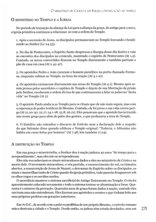 O MINISTÉRIO DE C R IS T O E DA IGREJA C O M RELAÇÃO AO TEMPLO
O MINISTÉRIO NO TEMPLO E A IGREJA
No período de transição da aliança da Lei para a aliança da graça, do antigo para o novo,
a igreja primitiva continuou a relacionar-se com a ordem do Templo.
1. Após a ascensão de Jesus, os discípulos permaneciam no Templo louvando e bendi­
zendo ao Senhor (Lc 24.53).
2. No dia de Pentecostes, o Espírito Santo desprezou a liturgia desse dia festivo e veio
ao encontro dos discípulos no cenáculo, mantendo o espírito de Pentecostes (At 1,2).
Contudo, os novos convertidos ficavam no Templo diariamente e também partiam o
pão de casa em casa (At 2.42-47).
3. Os apóstolos Pedro e João curaram o homem paralítico na porta chamada Formo­
sa, enquanto subiam ao Templo, na hora da oração (At 3.1-10).
4. Os apóstolos ensinavam diariamente nas áreas do Templo (At 4.1). Mesmo após se­
rem presos pelos sacerdotes e capitães do Templo e depois de sua libertação da prisão
pelo Senhor, receberam a ordem divina de que continuassem a falar as palavras “desta
vida” no Templo (At 5).
5. O apóstolo Paulo ainda ia aoTemplo para os rituais que ele não mais seguia, mas com
a esperança de poder testificar do Messias. Contudo, ele foi preso e sua vida correu peri­
go (At 21.20-30; 22.17; 24.1-18; 25.8; 26.21). Eles pensavam que o apóstolo havia trazido
um crente grego para além do pátio dos gentios, o que profanaria a área do Templo.
6. O Sinédrio não entendeu o discurso de Estêvão nem a declaração dele a respeito
do que Salomão disse quando edificou o Templo original: “Todavia, o Altíssimo não
habita em casas feitas por homens” (At 7.48; leia também 17.24).
A DESTRUIÇÃO DO TEMPLO
Em sua graça e misericórdia, o Senhor deu à naçãojudaica 40 anos “de tempo para o
arrependimento”, mas eles não se arrependeram.
Eles não reconheciam os sinais miraculosos dados a eles no ministério de Cristo e na
morte dele. O terremoto miraculoso, o véu partido, o escurecimento do sol, os túmulos
abertos, a ressurreição de Jesus de Nazaré, o derramar do Espírito sobre os discípulos, os
sinais e maravilhas tanto de Cristo quanto da igreja primitiva, tudo parecia desaparecer sob
os olhos cegos e os ouvidos surdos.
O sacerdócio manteve o sistema sacrificial do Antigo Testamento no Templo. O véu foi
aparentemente colocado novamente e todo o sistema tornou-se abominação a Deus. Qua­
renta é o número da provação. Quarenta anos de graça foram dados à nação, contudo eles
ouviram mas não entenderam. Eles fizeram aos apóstolos e crentes o que tinham feito aos
seus próprios profetas em gerações anteriores.
Em 70 D.C., de acordo com apalavra profética de seu próprio Messias, o exército romano
veio e destruiu a cidade e oTemplo. Desde então, osjudeus têm estado desolados, sem um
 
