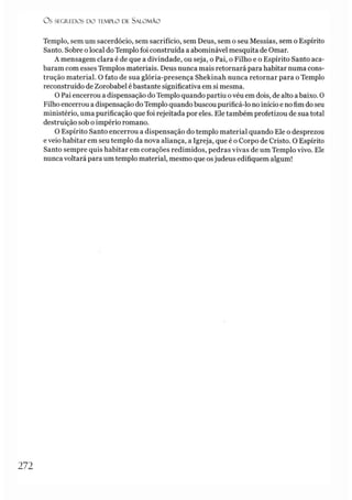 Os SEGREDOS D O TEMPLO DE S A LO M Ã O
Templo, sem um sacerdócio, sem sacrifício, sem Deus, sem o seu Messias, sem o Espírito
Santo. Sobre olocal do Templo foi construída a abominável mesquita de Ornar.
A mensagem clara é de que a divindade, ou seja, o Pai, o Filho e o Espírito Santo aca­
baram com esses Templos materiais. Deus nunca mais retornará para habitar numa cons­
trução material. O fato de sua glória-presença Shekinah nunca retornar para o Templo
reconstruído de Zorobabel ébastante significativa em si mesma.
O Pai encerrou a dispensação do Templo quando partiu ovéu em dois, de alto abaixo. 0
Filho encerrou a dispensação doTemplo quando buscou purificá-lo no início e no fim do seu
ministério, uma purificação que foi rejeitada por eles. Ele também profetizou de sua total
destruição sob o império romano.
O Espírito Santo encerrou a dispensação do templo material quando Ele o desprezou
e veio habitar em seu templo da nova aliança, a Igreja, que é o Corpo de Cristo. O Espírito
Santo sempre quis habitar em corações redimidos, pedras vivas de um Templo vivo. Ele
nunca voltará para um templo material, mesmo que osjudeus edifiquem algum!
2 7 2
 