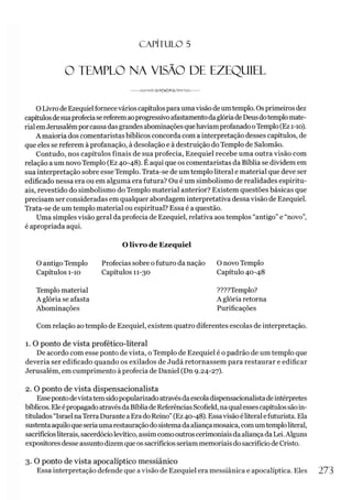 C A PÍT U LO 5
O TEMPLO NA VISÃO DE EZEQUIEL
O Livro de Ezequielfornecevários capítulosparaumavisãodeumtemplo. Osprimeirosdez
capítulosdesuaprofeciasereferemaoprogressivoafastamentodaglóriadeDeusdotemplomate­
rialemJerusalémporcausadasgrandesabominaçõesquehaviamprofanadooTemplo(Ez 1-10).
A maioria dos comentaristas bíblicos concorda com a interpretação desses capítulos, de
que eles se referem à profanação, à desolação e à destruição doTemplo de Salomão.
Contudo, nos capítulos finais de sua profecia, Ezequiel recebe uma outra visão com
relação a um novo Templo (Ez 40-48). É aqui que os comentaristas da Bíblia se dividem em
sua interpretação sobre esse Templo. Trata-se de um templo literal e material que deve ser
edificado nessa era ou em alguma era futura? Ou é um simbolismo de realidades espiritu­
ais, revestido do simbolismo do Templo material anterior? Existem questões básicas que
precisam ser consideradas em qualquer abordagem interpretativa dessa visão de Ezequiel.
Trata-se de um templo material ou espiritual? Essa é a questão.
Uma simples visão geral da profecia de Ezequiel, relativa aos templos “antigo”e “novo”,
é apropriada aqui.
O livro de Ezequiel
O antigo Templo Profecias sobre o futuro da nação O novoTemplo
Capítulos 1-10 Capítulos 11-30 Capítulo 40-48
Templo material
A glória se afasta
Abominações
????Templo?
A glória retorna
Purificações
Com relação ao templo de Ezequiel, existem quatro diferentes escolas de interpretação.
1. O ponto de vista profético-literal
De acordo com esse ponto de vista, o Templo de Ezequiel é o padrão de um templo que
deveria ser edificado quando os exilados de Judá retornassem para restaurar e edificar
Jerusalém, em cumprimento à profecia de Daniel (Dn 9.24-27).
2. O ponto de vista dispensacionalista
Essepontodevistatemsidopopularizadoatravésdaescoladispensacionalistadeintérpretes
bíblicos. Eleépropagado atravésdaBíbliade ReferênciasScofield, naqualessescapítulossãoin­
titulados“Israel naTerraDuranteaErado Reino”(Ez40-48). Essavisão éliteralefuturista. Ela
sustentaaquiloqueseriaumarestauraçãodosistemadaaliançamosaica, comumtemploliteral,
sacrifíciosliterais, sacerdóciolevítico, assimcomooutroscerimoniaisdaaliançadaLei.Alguns
expositores desse assuntodizemque os sacrifícios seriam memoriaisdosacrifício de Cristo.
3. O ponto de vista apocalíptico messiânico
Essa interpretação defende que avisão de Ezequiel era messiânica e apocalíptica. Eles 273
 