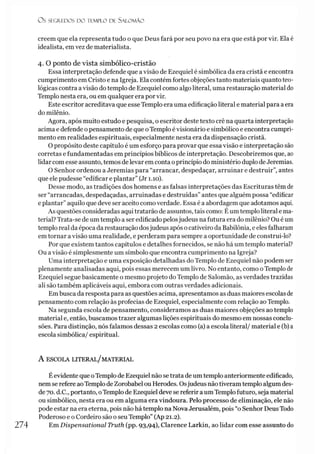 O s SEGREDOS D O TEMPLO DE S A LO M Ã O
creem que ela representa tudo o que Deus fará por seu povo na era que está por vir. Ela é
idealista, em vez de materialista.
4. O ponto de vista simbólico-cristão
Essa interpretação defende que avisão de Ezequiel é simbólica da era cristã e encontra
cumprimento em Cristo e na Igreja. Ela contém fortes objeções tanto materiais quanto teo­
lógicas contra avisão do templo de Ezequiel como algo literal, uma restauração material do
Templo nesta era, ou em qualquer era por vir.
Este escritor acreditava que esse Templo era uma edificação literal e material para aera
do milênio.
Agora, após muito estudo e pesquisa, o escritor deste texto crê na quarta interpretação
acima e defende o pensamento de que oTemplo é visionário e simbólico e encontra cumpri­
mento em realidades espirituais, especialmente nesta era da dispensação cristã.
O propósito deste capítulo é um esforço para provar que essa visão e interpretação são
corretas e fundamentadas em princípios bíblicos de interpretação. Descobriremos que, ao
lidar com esse assunto, temos de levar em conta oprincípio do ministério duplo deJeremias.
O Senhor ordenou a Jeremias para “arrancar, despedaçar, arruinar e destruir”, antes
que ele pudesse “edificar e plantar” (Jr 1.10).
Desse modo, as tradições dos homens e as falsas interpretações das Escrituras têm de
ser “arrancadas, despedaçadas, arruinadas e destruídas” antes que alguém possa “edificar
e plantar”aquilo que deve ser aceito como verdade. Essa é a abordagem que adotamos aqui.
As questões consideradas aqui tratarão de assuntos, tais como: Éumtemploliteral e ma­
terial? Trata-se de um templo a ser edificado pelosjudeus na futura era do milênio? Ou éum
templo real da época da restauração dosjudeus após ocativeiro da Babilônia, e eles falharam
em tornar a visão uma realidade, e perderam para sempre a oportunidade de construi-lo?
Por que existem tantos capítulos e detalhes fornecidos, se não há um templo material?
Ou avisão é simplesmente um símbolo que encontra cumprimento na Igreja?
Uma interpretação e uma exposição detalhadas do Templo de Ezequiel não podem ser
plenamente analisadas aqui, pois essas merecem um livro. No entanto, como o Templo de
Ezequiel segue basicamente o mesmo projeto do Templo de Salomão, as verdades trazidas
ali são também aplicáveis aqui, embora com outras verdades adicionais.
Em busca da resposta para as questões acima, apresentamos as duas maiores escolas de
pensamento com relação às profecias de Ezequiel, especialmente com relação ao Templo.
Na segunda escola de pensamento, consideramos as duas maiores objeções ao templo
material e, então, buscamos trazer algumas lições espirituais do mesmo em nossas conclu­
sões. Para distinção, nós falamos dessas 2 escolas como (a) a escola literal/ material e (b) a
escola simbólica/ espiritual.
A ESCOLA LITERAL/MATERIAL
Éevidente que oTemplo de Ezequiel não se trata de um templo anteriormente edificado,
nem se refere aoTemplo deZorobabel ou Herodes. Osjudeus nãotiveram templo algum des­
de 70. d.C., portanto, oTemplo de Ezequiel deve se referir aum Templofuturo, seja material
ou simbólico, nesta era ou em alguma era vindoura. Pelo processo de eliminação, ele não
pode estar na era eterna, pois não há templo na Nova Jerusalém, pois “o Senhor Deus Todo
Poderoso e o Cordeiro são o seu Templo” (Ap 21.2).
274 Em Dispensational Truth (pp. 93,94), Clarence Larkin, ao lidar com esse assunto do
 