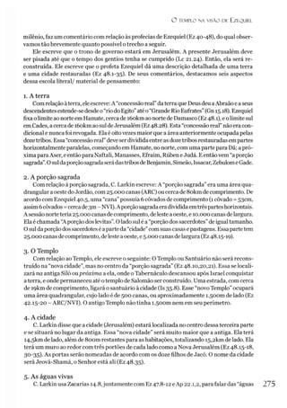 O TEMPLO N A VISÃO DE EZEQUIEL
milênio, faz um comentário com relação às profecias de Ezequiel (Ez 40-48), do qual obser­
vamos tão brevemente quanto possível otrecho a seguir.
Ele escreve que o trono de governo estará em Jerusalém. A presente Jerusalém deve
ser pisada até que o tempo dos gentios tenha se cumprido (Lc 21.24). Então, ela será re­
construída. Ele escreve que o profeta Ezequiel dá uma descrição detalhada de uma terra
e uma cidade restauradas (Ez 48.1-35). De seus comentários, destacamos seis aspectos
dessa escola literal/ material de pensamento:
1. A terra
Com relação àterra, ele escreve: A “concessão real”daterra que Deus deu aAbraão e a seus
descendentesestende-sedesdeo“rio doEgito”atéo“Grande Rio Eufrates”(Gn 15.18). Ezequiel
fixa olimite ao norte emHamate, cerca de íóokm ao nortede Damasco (Ez48.1), e olimitesul
em Cades, a cercade íóokm aosuldeJerusalém (Ez48.28). Esta “concessão real”não eracon­
dicional e nunca foi revogada. Ela é oitovezes maior que a área anteriormente ocupada pelas
dozetribos. Essa “concessão real”deveserdividida entre as dozetribos restauradas empartes
horizontalmente paralelas, começando em Hamate, no norte, com uma parte para Dã; apró­
xima para Aser, e então para Naftali, Manasses, Efraim, Rúben eJudá. Eentãovem “a porção
sagrada”.Osuldaporçãosagradaserádastribosde Benjamin, Simeão, Issacar, Zebulome Gade.
2. A porção sagrada
Com relação à porção sagrada, C. Larkin escreve: A “porção sagrada” era uma área qua-
drangular aoeste doJordão, com 25.000 canas (ARC) ou cerca de 8okm de comprimento. De
acordo com Ezequiel 40.5, uma “cana” possuía 6côvados de comprimento (1côvado =53cm,
assim 6côvados =cercade3m- NVI).Aporçãosagradaeradivididaemtrêsparteshorizontais.
A sessão norteteria 25.000 canas decomprimento, de leste a oeste, e 10.000 canas delargura.
Ela é chamada “A porção dos levitas”.Olado sul é a “porção dos sacerdotes”de igual tamanho.
Osul daporçãodossacerdotesé aparte da “cidade”comsuas casas epastagens. Essa partetem
25.000 canas decomprimento, deleste aoeste, e5.000 canas delargura (Ez48.15-19).
3. O Templo
Com relação aoTemplo, ele escreve o seguinte: OTemplo ou Santuário não será recons­
truído na “nova cidade”, mas no centro da “porção sagrada” (Ez 48.10,20,21). Essa se locali­
zará na antiga Siló oupróxima a ela, onde oTabernáculo descansou após Israel conquistar
aterra, e onde permaneceu até otemplo de Salomão ser construído. Uma estrada, com cerca
de I9km de comprimento, ligará o santuário à cidade (Is 35.8). Esse “novo Templo”ocupará
uma área quadrangular, cujo lado é de 500 canas, ou aproximadamente 1.50001 de lado (Ez
42.15-20 - ARC/NVI). O antigo Templo não tinha í.soom nem em seu perímetro.
4. A cidade
C. Larkin disse que a cidade (Jerusalém) estará localizada no centro dessa terceira parte
e se situará no lugar da antiga. Essa “nova cidade” será muito maior que a antiga. Ela terá
I4,5km de lado, além de 8oom restantes para as habitações, totalizando i5,2km de lado. Ela
terá um muro ao redor com três portões de cada lado como a Nova Jerusalém (Ez 48.15-18,
30-35)- As portas serão nomeadas de acordo com os doze filhos de Jacó. O nome da cidade
será Jeová-Shamá, o Senhor está ali (Ez 48.35).
5. As águas vivas
C. Larkin usa Zacarias 14.8,juntamente com Ez47.8-12 eAp 22.1,2, para falar das “águas 275
 