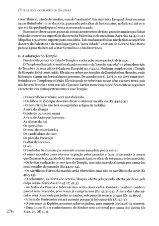 O S SEGR.EDOS D O TEMPLO DE S A LO M Ã O
vivas”fluindo, não deJerusalém, mas do “santuário”.Em suavisão, Ezequiel observou essas
águas fluindo do limiar da porta; passando pelo altar de holocaustos, no lado sul até o rio
que era tão profundo que só seria atravessado a nado.
Esse autor observa que, para tais coisas acontecerem de fato, grandes mudanças físicas
terão de ocorrer na superfície da terra da Palestina e ele menciona Zacarias 14.4,10,11 e
Miquéias 1.3,4 como suporte para essa ideia. Tais mudanças físicas nivelariam a superfície
da terra da Palestina e dariam lugar para a “nova cidade”, e teriam de elevar o Mar Morto
para as águas fluírem até o MarVermelho e o Mediterrâneo.
6. A adoração no Templo
Finalmente, o escritor fala do Templo e a adoração nesse período de tempo.
OTemplo ou Santuário será localizado no centro da “porção sagrada” e a plena descrição
do Templo e de seus pátios é dada em Ezrquiel 40.1-44.31. Nenhum templo como oTemplo
de Ezequieljá foi construído. Ele não se refere aos templos de Zorobabel ou Herodes, e não
há templo algum em Jerusalém no presente. De acordo com C. Larkin, ele deve estar se re­
ferindo a um Templo no milênio. Ele não pode se referir aos novos céus e à nova terra, pois
não haverá Templo e nem mar ali. Clarence Larkin menciona especificamente as seguintes
características como pertencentes a esse Templo:
• O sacerdócio araônico será restabelecido.
• Os filhos de Zadoque deverão oficiar e oferecer sacrifícios (Ez 44.15-31).
• O novo Templo não terá os seguintes artigos de mobília:
A arca da aliança
O pote de ouro com maná
A vara de Arão que floresceu
As tábuas da Lei
Os querubins
O trono de misericórdia
Os candelabros de ouro
Os pães da Presença
O altar de incenso
O véu
O Santo dos Santos em que somente o sumo sacerdote podia entrar
O sumo sacerdote para oferecer expiação pelos pecados e fazer intercessão (a menos
que Zacarias 6.12,13 fale de Cristo ocupando tanto o ofício de rei quanto o de sacerdote).
• Os levitas realizarão os serviços do Templo, mas não sacerdotalmente por causa dos
seus pecados do passado (Ez 44.10-14).
• Os sacrifícios diários da manhã serão oferecidos, mas não os sacrifícios da tarde (Ez
46.3-15)-
• O holocausto, as ofertas de cereais, libação, oferta pelo pecado, oferta pacífica e pela
culpa serão oferecidas (Ez 45.17; 42.3).
• As festas da Páscoa e tabernáculos serão observadas. Contudo, nenhum cordeiro
pascal será oferecido, pois Jesus já cumpriu isso (Ez 45.21-24). A festa dos taberná­
culos será observada por todas as nações, sob pena de secas e pragas (Zc 14.16-19).
• A festa de Pentecostes estará ausente porque já foi cumprida (At 2.1-4).
• O derramar do Espírito, ao menos sobre osjudeus, para cumprir Joel 2.28-32 ocorrerá.
• Uma única fé, e o conhecimento do Senhor será universal por causa dos judeus (Zc
8.22, 23; Ml 1.11).
2 7 6
 