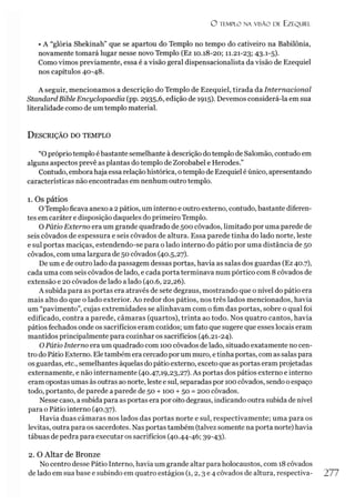 O TEMPLO NA VISÃO DE EZEQUIEL
• A “glória Shekinah” que se apartou do Templo no tempo do cativeiro na Babilônia,
novamente tomará lugar nesse novo Templo (Ez 10.18-20; 11.21-23; 43-1
-5)-
Como vimos previamente, essa é a visão geral dispensacionalista da visão de Ezequiel
nos capítulos 40-48.
A seguir, mencionamos a descrição do Templo de Ezequiel, tirada da Internacional
StandardBible Encyclopaedia (pp. 2935,6, edição de 1915). Devemos considerá-la em sua
literalidade como de um templo material.
D escrição do tem plo
“Opróprio templo é bastante semelhante àdescrição dotemplo de Salomão, contudo em
alguns aspectos prevê as plantas do templo de Zorobabel e Herodes.”
Contudo, emborahaja essa relaçãohistórica, otemplo de Ezequiel é único, apresentando
características não encontradas ém nenhum outro templo.
1. Os pátios
OTemplo ficava anexo a 2pátios, um interno e outro externo, contudo, bastante diferen­
tes em caráter e disposição daqueles do primeiro Templo.
O Pátio Externo era um grande quadrado de 500 côvados, limitado por uma parede de
seis côvados de espessura e seis côvados de altura. Essa parede tinha do lado norte, leste
e sul portas maciças, estendendo-se para o lado interno do pátio por uma distância de 50
côvados, com uma largura de 50 côvados (40.5,27).
De um e de outro lado da passagem dessas portas, havia as salas dos guardas (Ez 40.7),
cada uma com seis côvados de lado, e cada porta terminava num pórtico com 8côvados de
extensão e 20 côvados de lado a lado (40.6,22,26).
A subida para as portas era através de sete degraus, mostrando que o nível do pátio era
mais alto do que o lado exterior. Ao redor dos pátios, nos três lados mencionados, havia
um “pavimento”, cujas extremidades se alinhavam com o fim das portas, sobre o qual foi
edificado, contra a parede, câmaras (quartos), trinta ao todo. Nos quatro cantos, havia
pátios fechados onde os sacrifícios eram cozidos; um fato que sugere que esses locais eram
mantidos principalmente para cozinhar os sacrifícios (46.21-24).
OPátio Interno era um quadrado com 100 côvados de lado, situado exatamente no cen­
tro do Pátio Externo. Ele também era cercado por um muro, etinha portas, com as salaspara
os guardas, etc., semelhantes àquelas do pátio externo, exceto que as portas eramprojetadas
externamente, e não internamente (40.47,19,23,27). As portas dos pátios externo e interno
eram opostas umas às outras ao norte, leste e sul, separadas por 100 côvados, sendo oespaço
todo, portanto, de parede a parede de 50 + 100 + 50 = 200 côvados.
Nesse caso, a subida para as portas era por oito degraus, indicando outra subida de nível
para o Pátio interno (40.37).
Havia duas câmaras nos lados das portas norte e sul, respectivamente; uma para os
levitas, outra para os sacerdotes. Nas portas também (talvez somente na porta norte) havia
tábuas de pedra para executar os sacrifícios (40.44-46; 39-43).
2. O Altar de Bronze
No centro desse Pátio Interno, havia um grande altar para holocaustos, com 18 côvados
de lado em sua base e subindo em quatro estágios (1,2,3 e 4 côvados de altura, respectiva- 277
 