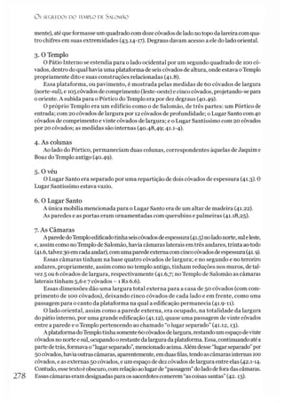 O S SEGREDOS D O TEMPLO DE SALO M ÃO
mente), até que formasse um quadrado comdoze côvados de lado notopo da lareira com qua­
tro chifres em suas extremidades (43.14-17). Degraus davam acesso a ele do lado oriental.
3. O Templo
O Pátio Interno se estendia para o lado ocidental por um segundo quadrado de 100 cô­
vados, dentro do qual havia uma plataforma de seis côvados de altura, onde estava oTemplo
propriamente dito e suas construções relacionadas (41.8).
Essa plataforma, ou pavimento, é mostrada pelas medidas de 60 côvados de largura
(norte-sul), e 105côvados de comprimento (leste-oeste) e cinco côvados, projetando-se para
o oriente. A subida para o Pórtico do Templo era por dez degraus (40.49).
O próprio Templo era um edifício como o de Salomão, de três partes: um Pórtico de
entrada; com 20 côvados de largura por 12 côvados de profundidade; o Lugar Santo com 40
côvados de comprimento e vinte côvados de largura; e o Lugar Santíssimo com 20 côvados
por 20 côvados; as medidas são internas (40.48,49; 41.1-4).
4. As colunas
Ao lado do Pórtico, permaneciam duas colunas, correspondentes àquelas de Jaquim e
Boaz do Templo antigo (40.49).
5. O véu
O Lugar Santo era separado por uma repartição de dois côvados de espessura (41.3). 0
Lugar Santíssimo estava vazio.
6. O Lugar Santo
A única mobília mencionada para o Lugar Santo era de um altar de madeira (41.22).
As paredes e as portas eram ornamentadas com querubins e palmeiras (41.18,25).
7. As Câmaras
Aparede doTemploedificadotinhaseiscôvados deespessura (41.5) noladonorte, suleleste,
e, assim como noTemplo de Salomão, havia câmaras laterais em três andares, trinta aotodo
(41.6,talvez30emcadaandar), comumaparedeexterna comcincocôvadosdeespessura (41.9).
Essas câmaras tinham na base quatro côvados de largura; e no segundo e no terceiro
andares, propriamente, assim como no templo antigo, tinham reduções nos muros, de tal­
vez 5 ou 6 côvados de largura, respectivamente (41.6,7; no Templo de Salomão as câmaras
laterais tinham 5,6 e 7 côvados - 1 Rs 6.6).
Essas dimensões dão uma largura total externa para a casa de 50 côvados (com com­
primento de 100 côvados), deixando cinco côvados de cada lado e em frente, como uma
passagem para o canto da plataforma na qual a edificação permanecia (41.9-11).
O lado oriental, assim como a parede externa, era ocupado, na totalidade da largura
do pátio interno, por uma grande edificação (41.12), quase uma passagem de vinte côvados
entre a parede e oTemplo pertencendo ao chamado “o lugar separado” (41.12,13).
A plataformadoTemplotinhasomente 60côvados de largura, restandoum espaçodevinte
côvados no norte esul, ocupando orestante da largura da plataforma. Essa, continuando atéa
partedetrás, formava o“lugarseparado”,mencionado acima.Além desse “lugarseparado”por
50côvados, haviaoutrascâmaras, aparentemente, emduasfilas, tendoascâmarasinternas 100
côvados, e as externas 50 côvados, e um espaço de dez côvados delargura entre elas (42.1-14.
Contudo, essetexto éobscuro, comrelação aolugarde“passagem”dolado deforadascâmaras.
278 Essascâmaras eram designadas para os sacerdotes comerem “as coisas santas”(42.13).
 