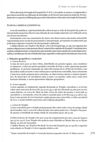 O TEMPLO NA VISÃO DE EZEQUIEL
Tal é adescriçãodotemplo de Ezequielda I. S. B. E. e nos ajuda, aomenos, acompreendero
queestava envolvido na edificaçãodetal templo, seeletivesseuma natureza material. (Oestu­
dantedevese reportaràbibliografiaparaoutrosdicionáriosedescriçõesdotemplode Ezequiel).
A escola simbólica/ espiritual
A escola simbólica/ espiritual defende a ideia de que a visão de Ezequiel não pode ser
interpretada numa base literal como falando de um templo material a ser edificado nesta
era ou nas eras futuras.
Juntamente com esse comentário do autor, nós observamos uma maior autoridade
representada nessa escola de pensamento e interpretação, novamente reconhecendo que
pode haver algumas variações de interpretação e aplicação.
J. Sidlow Baxter, em “Explore The Book”, olivro de Ezequiel (pp. 31-35), traz algumas das
maioresobjeçõesparaainterpretaçãoliteral/materialdoscapítulosdeEzequiel. Oestudantedeve
analisarcuidadosamenteosargumentosapresentadosaquicontraaquelesdaescoladispensacio-
nalista,àmedidaqueelassãoestabelecidasaqui,seguindoaordemgeralcolocadasporessaescola.
1. Objeções geográficas e materiais
a. A área da terra
A área da terra para as doze tribos, distribuída em porções iguais, sem considerar
os números, e estas em partes paralelas correndo de leste a oeste, apresenta grandes
problemas. As porções separadas de cada tribo teriam de 6 a 8 km de território, sete
das tribos sendo ao norte e cinco tribos para o sul da terra concedida. Essa certamente
é uma área muito pequena para a herança, se observarmos apenas o aspecto geográ­
fico. Se Israel deve ser incontável como a areia e as estrelas, então essa é uma terra
bastante limitada, e assim apresentam objeções geográficas.
b. A área sagrada
A área sagrada ou triplamente sagrada destinada ao Templo, sacerdotes e os levitas
cobre uma vasta área de terra (Ez 42.15-20; 45.2; 48.20). Ela mede 25.000 por 25.000
canas laterais, ou cerca de 7ókm de lado. Cerca de 3ikm da mesma é reservada ao
sacerdócio, e, novamente, cerca de 3ikm é a porção para os levitas (45.3-5; 48.10-13).
Essa é uma porção de terra bastante ampla apenas para uma tribo, a tribo sacerdotal
de Levi, e assim também apresenta outra objeção geográfica.
c. A área do Templo
A área concedida para o templo propriamente dito cobre toda a área da antiga cidade
de Jerusalém, isto é, cerca de i,6km de lado. Em outras palavras, o Templo é tão gran­
de quanto a totalidade da antiga cidade de Jerusalém (45.6; 48.15-19).
O Pátio Externo do Templo é de 500 varas de comprimento por 500 varas de largura
(42.15-20; 45.2). Esse Templo não poderia estar limitado ao Monte Sião ou ao Monte
Moriá, na área de Jerusalém.
J. Sidlow Baxter, em “Explore the Book” (o Livro de Ezequiel, pp. 31-35) diz o seguinte
com relação ao Templo e à área sagrada relativa a ele:
‘Tome otamanho do templo e otamanho da área sagrada com ele. O ‘Pátio externo' 279
 