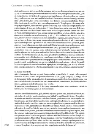 O s SEGREDOS D O TEMPLO DE SALO M ÃO
do templo possui 500 canas de largura por 500 canas de comprimento (42.15-20;
45.2); e como as canas possuem cerca de 6 côvados, esse pátio possui cerca de i,5km
de comprimento por i,5km de largura, o que significa que otemplo cobre um espaço
tão grande quanto o de toda a cidade incluída dentro dos muros da antiga Jerusa­
lém. Certamente, não seria possível que esse Templo estivesse contido no Monte
Sião, dentro de Jerusalém. Mas, quando passamos do Templo para a área sagrada,
ou porção sagrada, descobrimos que esta tinha 25.000 canas de comprimento por
25.000 canas de largura (48.20), isto é, 7ókm do norte ao sul, e o mesmo de leste a
oeste, cobrindo uma área de seis a setevezes maior do que Londres! Desta, uma área
de 7ókm por 3ikm era reservada apenas para o sacerdócio (45.3,4; 48.10), e uma área
do mesmo tamanho para os levitas (45.5; 48.13). Há também uma terceira área, na
qual, embora menor se comparada com a área total sagrada, está uma “cidade”, com
um perímetro de 20.000 canas, ou aproximadamente 6ikm (45.6; 48.15-19), sendo
que Josefo registrou o perímetro de Jerusalém nesse tempo com apenas 6,skm!
Agora, é razoável pensar que haja um templo literal que seja tão grande quanto toda
a Jerusalém, e uma área sagrada com cerca de 5.625 quilômetros quadrados?
Além disso, essa área sagrada torna-sefisicamente impraticável, a menos que o Rio
Jordão seja movido mais para ooriente! Oslimites daterra sãoo Mediterrâneo dolado
oeste e o RioJordão noleste (47.18), e essa grande áreade 7ókm delado não pode estar
entre os dois, pois a distância entre esses lugares mal chega a 64km. Mesmo setrans­
formássemos esse quadrado num losango para ajustá-lo aodeclive da costa, não seria
possível contê-lo, ainda mais porque em cada lado do quadrado, na visão de Ezequiel,
háuma margem adicional chamadade Aporção dopríncipe’(45.7; 48.21,22). Admita­
mos, Deus poderia moveroJordão, mas érazoável que nósvenhamos apensarassim?”
d. A área da cidade
A terceira porção da área sagrada é reservada à nova cidade. A cidade tinha um perí­
metro de 20.000 canas, ou aproximadamente 6ikm (45.6; 48.15-19). A antiga cidade
de Jerusalém tinha um perímetro de aproximadamente 6km. Isso significa que essa
nova cidade é muito maior do que toda a extensão de terra entre o Jordão e o Mediter­
râneo. A área da cidade alcança o Mar Morto.
Novamente, mencionamos J. S. Baxter e suas declarações sobre essa nova cidade e 0
templo, das mesmas páginas já mencionadas:
“Háumadificuldadeadicional,pois, emborasejaumagrandeárea, de76kmpor7ókm, ela
nãoincluiaáreadeJerusalém; portanto,essa“cidade”aqualEzequielvênãoéJerusalém.
Se, então, nósconsiderarmos essavisãoliteralmente, quefaremos comtodas aquelasou­
trasprofecias quefalam deJerusalémcomo centroglorificadodanovaordemvindoura?
Avisão de Ezequiel também colocaum novotemplo afastado 500 canas além do norte
da cidade, de fato, 23km afastado do centro da cidade. Assim sendo, aconexão entre
oTemplo e Jerusalém é tão fortemente apresentada, tanto nas Escrituras quanto nos
pensamentos dosjudeus, que interpretar literalmente uma visão que os separa, sem
dara menorrazãopara isso, pareceserimpensável. ComoC. J. Ellicottdiz: “Umtemplo
em qualquer outra localidade que não oMonte Moriá dificilmente seria oTemplo da
esperançajudaica”.Mais difícil do que imaginar o enormeTemplo de Ezequiel abran­
gendo uma área espalhada sobre os diversos montes evales que o país apresenta, é
realmente mais difícil pensar nessa nova cidade quilômetros distantes de Jerusalém,
280 e o novo Templo a 23km ao norte, de fato, no próprio caminho de Samaria.”
 