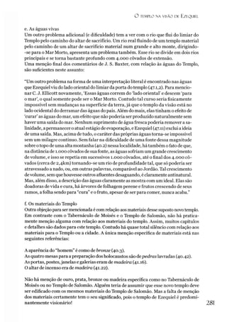 O TEMPLO NA VISÃO DE EZEQUIEL
e. As águas vivas
Um outro problema adicional (e dificuldade) tem a ver com o rio que flui do limiar do
Templo pelo caminho do altar de sacrifício. Um rio real fluindo de um templo material
pelo caminho de um altar de sacrifício material num grande e alto monte, dirigindo-
-se para o Mar Morto, apresenta um problema também. Esse rio se divide em dois rios
principais e se torna bastante profundo com 4.000 côvados de extensão.
Uma menção final dos comentários de J. S. Baxter, com relação às águas do Templo,
são suficientes neste assunto:
“Um outro problema na forma de uma interpretação literal é encontrado nas águas
que Ezequiel viu do lado oriental do limiar da porta do templo (47.1,2). Para mencio­
nar C. J. Ellicott novamente, ‘Essas águas correm do ‘lado oriental’ e descem ‘para
o mar’, o qual somente pode ser o Mar Morto. Contudo tal curso seria fisicamente
impossível sem mudanças na superfície da terra, já que o templo da visão está no
lado ocidental do derramar das águas do país. Além do mais, elas tinham o efeito de
‘curar’ as águas do mar, um efeito que não poderia ser produzido naturalmente sem
haver uma saída do mar. Nenhum suprimento de água fresca poderia remover a sa­
linidade, apermanecer o atual estágio de evaporação, e Ezequiel (47.11) exclui a ideia
de uma saída. Mas, acima de tudo, o caráter das próprias águas torna-se impossível
sem um milagre contínuo. Sem falar na dificuldade de uma fonte dessa magnitude
sobre otopo de uma alta montanha (40.2) nessalocalidade, há também ofato de que,
na distância de 1.000 côvados de sua fonte, as águas sofriam um grande crescimento
de volume, e isso se repetia em sucessivos 1.000 côvados, até o final dos 4.000 cô­
vados (cerca de 2,4km) tornando-se um rio de profundidade tal, que só poderia ser
atravessado a nado, ou, em outras palavras, comparável ao Jordão. Tal crescimento
devolume, sem quehouvesseoutros afluentes desaguando, é claramente antinatural.
Mas, além disso, a descrição das águas claramente as mostra com um ideal. Elas são
doadoras de vida e cura, há árvores de folhagem perene e frutos crescendo de seus
ramos, afolha sendo para “cura”e ofruto, apesar de ser para comer, nunca acaba.”
f. Os materiais do Templo
Outra objeção para ser mencionada é com relação aos materiais desse suposto novotemplo.
Em contraste com o Tabernáculo de Moisés e o Templo de Salomão, não há pratica­
mente menção alguma com relação aos materiais do templo. Assim, muitos capítulos
e detalhes são dados para este templo. Contudo há quase total silêncio com relação aos
materiais para o Templo ou a cidade. A única menção específica de materiais está nas
seguintes referências:
A aparência do “homem” é como de bronze (40.3).
As quatro mesas para a preparação dos holocaustos são depedras lavradas (40.42).
As portas, postes,janelas e galerias eram de madeira (41.16).
O altar de incenso era de madeira (41.22).
Não há menção de ouro, prata, bronze ou madeira específica como no Tabernáculo de
Moisés ou no Templo de Salomão. Alguém teria de assumir que esse novo templo deve
ser edificado com os mesmos materiais do Templo de Salomão. Mas a falta de menção
dos materiais certamente tem o seu significado, pois o templo de Ezequiel é predomi­
nantemente visionário!
 