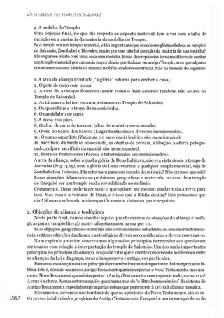 O S SEGREDOS D O TEMPLO DE SALO M ÃO
g. A mobília do Templo
Uma objeção final, no que diz respeito ao aspecto material, tem a ver com a falta de
menção ou a ausência da maioria da mobília do Templo.
Seotemploeraumtemplomaterial, etãoimportante queexcede emglóriaebeleza ostemplos
de Salomão, Zorobabel e Herodes, então por que não há menção da maioria de sua mobília?
Eleseparece muitocomumacasa semmobília. Essas discrepâncias tornamdifíceisdeaceitar
umtemplo material por causa da importância quetinham no antigo Templo, sem que alguém
novamenteassumaaideiada mesmamobíliasendoreconstruída. Nãohámençãodoseguinte:
1. A arca da aliança (contudo, “a glória” retorna para encher a casa).
2. O pote de ouro com maná.
3. A vara de Arão que floresceu (assim como o item anterior também não estava no
Templo de Salomão).
4. As tábuas da lei (no entanto, estavam no Templo de Salomão).
5. Os querubins e o trono de misericórdia.
6. O candelabro de ouro.
7. A mesa e os pães.
8. O altar de ouro de incenso (altar de madeira mencionado).
9. O véu no Santo dos Santos (Lugar Santíssimo e divisões mencionados).
10. O sumo sacerdote (Zadoque e o sacerdócio levítico são mencionados).
11. Sacrifício da tarde (o holocausto, as ofertas de cereais, a libação, a oferta pelo pe­
cado, culpa e sacrifício da manhã são mencionados).
12. Festa de Pentecostes (Páscoa e tabernáculos são mencionados).
A arca da aliança, sobre a qual a glória de Deus habitava, não era vista desde o tempo de
Jeremias (Jr 3.14,15), nem a glória de Deus retornou a qualquer templo material, seja de
Zorobabel ou Herodes. Ela retornará para um templo do milênio? Nós cremos que não!
Essas objeções lidam com os problemas geográficos e materiais, no caso de o templo
de Ezequiel ser um templo real a ser edificado no milênio.
Certamente, Deus pode fazer tudo o que quiser, até mesmo mudar toda a terra para
isso. Mas essa é a vontade de Deus, e é isso que a Bíblia ensina? Nós pensamos que
não! Nossas razões são mais especificamente vistas na parte seguinte.
2. Objeções de aliança e teológicas
Nesta parte final, vamos abordar aquilo que chamamos de objeções da aliança eteoló­
gicas para otemplo literal/ material nesta era ou na era por vir.
Seasobjeçõesgeográficase materiaisnãoconvenceramoestudante, ouelessãomuitoracio­
nais, então as objeções da aliançae asteológicasdevem serconsideradase devem convencê-lo.
Num capítulo anterior, observamos alguns dos princípios hermenêuticos que devem
ser usados com relação à interpretação do templo de Salomão. Um dos mais importantes
princípios é oprincípio da aliança, no qual évital que o crente compreenda a diferença entre
as alianças da Lei e da graça, ou as alianças nova e antiga, em particular.
Portanto, essa seçãousaumprincípiohermenêuticomuito importante dainterpretaçãobí­
blica. Istoé, nósnãousamosoAntigoTestamentoparainterpretaroNovoTestamento, masusa­
mos oNovoTestamentopara interpretaroAntigoTestamento, convergindo tudopara acruz!
A cruz é achave. A cruzsetorna aquiloquechamamosde “ofiltrohermenêutico”do sistemado
AntigoTestamento, especialmente aquelascoisasquepertencem à Lei ouà aliançamosaica.
Novamente, devemos nos lembrar de que os apóstolos do Novo Testamento são os in-
282 térpretes infalíveis dosprofetas do Antigo Testamento. Ezequiel é um desses profetas do
 