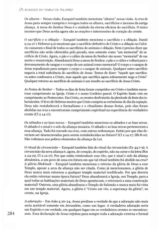 Os SEGREDOS D O TEMPLO DE S ALO M ÃO
Os altares - Nessa visão, Ezequiel também menciona “altares” nessa visão. A cruz de
Jesus para sempre cumpriu e revogou todos os altares, sacrifícios e incenso da antiga
aliança. A mesa do Senhor Deus é o símbolo da eterna eficácia do sacrifício. O único
incenso que Deus aceita agora são as orações e intercessões do coração do crente.
O sacrifício e a oblação - Ezequiel também menciona o sacrifício e a oblação. Daniel
9.24- 27 e Hebreus 9,10 mostram que o sacrifício definitivo de Cristo e a oblação no Calvá­
rio causaram o final de todos os sacrifícios de animais e oblação. Nem é preciso dizer que
sacrifícios não serão oferecidos pelo pecado, mas somente como “um memorial” do sa­
crifício de Cristo. Agora, o pão e o cálice da mesa do Senhor são nosso “memorial” de sua
morte e ressurreição. Abandonará Deus a mesa do Senhor, opão e o cálice evoltará para0
derramamento de sangue e o corpo de um animal como memorial? O corpo e o sangue de
Jesus repudiaram para sempre o corpo e o sangue de animais. Qualquer outro sacrifício
negaria a total suficiência do sacrifício de Jesus. Temos de dizer: “Aquele que sacrifica­
va antes confessava a Cristo, mas aquele que sacrifica agora solenemente nega a Cristo”.
Qualquer retorno ao sacrifício de animais é um insulto ao sacrifício de Jesus Cristo.
As Festas do Senhor - Todos os dias de festa foram cumpridos em Cristo e também encon­
tram cumprimento na Igreja. Cristo é o nosso Cordeiro pascal. O Espírito Santo veio em
cumprimento ao Pentecostes. Em Cristo, os crentes desfrutarão da plenitude dafesta dosta-
bernáculos. Olivro de Hebreus mostra que Cristo cumpriu as cerimônias dodia da expiação.
Deus não restabelecerá o formalismo e o ritualismo dessas festas, pois elas foram
abolidas na cruz e encontraram cumprimento espiritual na experiência do verdadeiro
crente (Cl 2.14-17).
Os sábados e as luas novas - Ezequiel também menciona os sábados e as luas novas.
O sábado é o sinal e o selo da aliança mosaica. O sábado e as luas novas pertenceram a
essa aliança. Tudo foi cravado na cruz, com outras ordenanças. Então por que elas de­
veríam ser desencravadas para serem restabelecidas no futuro? (Cl 2.14-17; Hb 8-10).
Não voltemos aos pobres elementos da aliança da Lei.
O ritual da circuncisão - Ezequiel também fala do ritual da circuncisão (Ez 44.7-9). A
circuncisão da nova aliança é, agora, de coração, do espírito, não na carne e da letra (Rm
2.24- 29; Cl 2.12-17). Por que então reintroduzir esse rito, que é sinal e selo da aliança
abraâmica, a um povo de uma era futura em que tal ritual também foi abolido na cruz?
A glória Shekinah - Ezequiel também menciona o retorno da glória de Deus a esse
Templo, apesar a arca da aliança não ser citada. Como já mencionamos, a glória de
Deus nunca mais retornou a qualquer templo material reedificado. Por que deveria
ela então retornar numa época futura? Deus abandonará a Igreja, seu Templo, para a
qual todas as habitações materiais de Deus apontavam, e retornará a uma construção
material? Outrora, esta glória abandonou o Templo de Salomão e nunca mais foi vista
em um templo material. Agora, a glória é “Cristo em vós, a esperança da glória”; no
crente, na Igreja.
A adoração - Em João 4.20-24, Jesus predisse a verdade de que a adoração não mais
seria aceitável somente em Jerusalém, como um lugar. A verdadeira adoração seria
em Espírito e em verdade, em qualquer lugar em os verdadeiros crentes se encontras-
284 sem. Essa declaração de Jesus rejeitou para sempre toda a adoração externa e formal
 