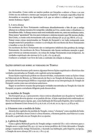 O TEMPLO NA VISÃO DE EZF.QUIEL
em Jerusalém. Como então as nações podem ser forçadas a adorar a Deus e ao seu
Cristo na era milenar a menos que nasçam no Espírito? A menção específica final de
Jerusalém se encontra em Apocalipse 11.8, que se refere à cidade que é “espiritual­
mente Sodoma e Egito”.
b. A nova aliança
Os escritores do Novo Testamento confirmam abundantemente o fato de que a antiga
aliança ou a aliança mosaica foi cumprida e abolida na Cruz, assim como o ritualismo e o
formalismo dela. A aliança nunca mais será restituída nesta era, nem em nenhuma outra.
Deus nunca “apostatará”da cruz para restaurar o sistema mosaico que Ele mesmo aboliu.
Em Cristo, o crente está eternamente sob a nova aliança (Jr 31.31-34; Hb 8; 2 Co 3).
Tomar essas coisas mencionadas no Templo de Ezequiel e ver tudo restaurado num
templo material é prejudicar o ensino e a revelação dos escritores do Novo Testamento
e insultar a cruz do Calvário.
Os escritores do Novo Testamento são os intérpretes infalíveis dos profetas do Antigo
Testamento. Os escritores do Novo Testamento não fazem nenhuma menção a qual­
quer retorno ao sistema mosaico. As coisas do Antigo Testamento eram temporais. As
verdades espirituais são eternas (2 Co 3.18; 1 Co 15.46,47).
Conhecer a verdade é ser livre de toda a confusão em relação à aliança.
L ições espirituais sobre as verdades do T emplo
Se não fornecéssemos pelo menos algumas breves lições espirituais e diretrizes das
verdades encontradas no Templo, este capítulo seria incompleto.
Essas lições espirituais podem ser desenvolvidas, exatamente como as lições vistas
no Tabernáculo de Moisés, no Tabernáculo de Davi e no Templo de Salomão. Os mesmos
princípios de interpretação bíblica e exposição aplicam-se na interpretação do Templo de
Ezequiel, assim como nas estruturas anteriores.
Segue-se um breve resumo das principais verdades encontradas no Templo da visão de
Ezequiel, as quais o estudante diligente pode desenvolver.
1. As medidas do Templo
Em Ezequiel 40,41, o pensamento-chave está no abundante uso da palavra “medida”.
Tudo no templo deveria ajustar-se ao padrão divino. A lição espiritual está confirmada no
NovoTestamento para a Igreja, que, como habitação de Deus pelo Espírito, deve também se
ajustar ao Homem Cristo Jesus (1Co 3.16; 6.16; 2 Co 6.16; 10.12; Ap 11.1,2; Ef4.9-16).
2. O homem com a medida de linho
Através dos capítulos da medida do Templo, vemos “o homem” com a medida de linho
(Ez 40.1-4). O Senhor Jesus Cristo é o Deus Homem, o Homem padrão; sua Palavra é a cana
de medir, a qual tudo em seuTemplo deve se ajustar.
3. A glória do Templo
Como a glória Shekinah partiu do Templo antigo e material (Ez 1-10) e retornou para o
Templo novo e espiritual (Ez 43.1-3), isso se torna profético de Cristo deixando o Templo
antigo e material do Antigo Testamento, e fazendo sua habitação, pelo Espírito, na Igreja,
o Templo da nova aliança (Ef 2.19-22; 1 Pe 2.5-9). 285
 