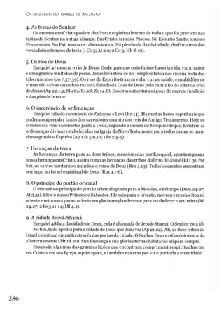 O S SEGREDOS D O TEMPLO DE SALO M ÃO
4. As festas do Senhor
Os crentes em Cristo podem desfrutar espiritualmente de tudo o que foi previsto nas
festas do Senhor na antiga aliança. Em Cristo, temos a Páscoa. No Espírito Santo, temos 0
Pentecostes. No Pai, temos os tabernáculos. Na plenitude da divindade, desfrutamos dos
verdadeiros tempos de festa (1 Co 5; At 2.2; 2 Co 3; Hb 8-10).
5. Os rios de Deus
Ezequiel 47 mostra o rio de Deus. Onde quer que o rio fluísse haveria vida, cura, saúde
e uma grande multidão de peixe. Jesus levantou-se no Templo e falou dos rios na festa dos
tabernáculos (Jo 7.37-39). Os rios do Espírito trazem vida, cura e saúde, e multidões de
almas são salvas quando o rio está fluindo da Casa de Deus pelo caminho do altar da cruz
de Jesus (Ap 22.1,2; SI46; J13.18; Zc 14.8). Esse rio substitui as águas do mar de fundição
e das pias de bronze.
6. O sacerdócio de ordenanças
Ezequiel fala do sacerdócio de Zadoque e Levi (Ez 44). Há muitas lições espirituais que
podemos aprender tanto dos sacerdotes quanto dos reis do Antigo Testamento. Hoje os
crentes são reis-sacerdotes junto a Deus, segundo a ordem de Melquisedeque. Existem as
ordenanças divinas estabelecidas na Igreja do Novo Testamento para todos os que se man­
têm segundo o Espírito (Ap 1.6; 5.9,10; 1 Pe 2.5-9).
7. Heranças da terra
As heranças da terra para as doze tribos, mencionadas por Ezequiel, apontam para a
nossa herança em Cristo, assim como as heranças das tribos do livro de Josué (Ef1.3). Por
fim, os santos herdarão o mundo e o reino de Deus (Rm 4.13). Todos os crentes encontram
seu lugar no Israel espiritual de Deus (Rm 9.1-6).
8. O príncipe do portão oriental
O misterioso príncipe do portão oriental aponta para o Messias, o Príncipe (Dn 9.24-27;
At 5.31). Ele é o nosso Príncipe e Salvador. Ele veio para o oriente, morreu e ressuscitou no
oriente e retornará para o oriente em glória resplandecente para estabelecer oseu reino (Mt
24.27; 2 Pe 3.11-14; Ml 4.2).
9. A cidade Jeová-Shamá
Ezequiel 48 fala da cidade de Deus, e ela é chamada de Jeová-Shamá. O Senhor está ali.
No fim, tudo aponta para a cidade de Deus que Joãoviu (Ap 21,22). Ali, as doze tribos do
Israel espiritual entrarão através das portas da cidade. O Senhor Deus e o Cordeiro estarão
ali eternamente (Mt 18.20). Sua Presença e sua glória eternas habitarão ali para sempre.
Essas são algumas das grandes lições que encontram comprimento espiritualmente
em Cristo e em sua Igreja, aqui e agora, etambém nas eras por vir e por toda a eternidade.
286
 