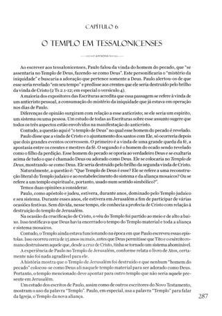 CAPÍTULO 6
O TEMPLO EM TESSALONICENSES
Ao escrever aos tessalonicenses, Paulo falou da vinda do homem do pecado, que “se
assentaria no Templo de Deus, fazendo-se como Deus”. Este personificaria o “mistério da
iniquidade” e buscaria a adoração que pertence somente a Deus. Paulo alertou-os de que
esse seria revelado “em seutempo” e predisse aos crentes que ele seria destruído pelobrilho
da vinda de Cristo (2Ts 2.1-12; em especial oversículo 4).
A maioria dos expositores das Escrituras acredita que essa passagem se refere àvinda de
um anticristo pessoal, a consumação do mistério da iniquidade quejá estava em operação
nos dias de Paulo.
Diferenças de opinião surgiram com relação a esse anticristo; se ele seria um espírito,
um sistema ou uma pessoa. Um estudo de todas as Escrituras sobre esse assunto sugere que
todos os três aspectos estão envolvidos na manifestação do anticristo.
Contudo, a questão aqui é “otemplo de Deus” no qual esse homem dopecado é revelado.
Paulodisse que avinda de Cristo e o ajuntamento dos santos com Ele, só ocorrería depois
que dois grandes eventos ocorressem. O primeiro é a vinda de uma grande queda da fé, a
apostasia entre os crentes e mestres da fé. O segundo é o homem do ecado sendo revelado
como ofilho da perdição. Esse homem dopecado se oporia aoverdadeiro Deus e se exaltaria
acima de tudo o que é chamado Deus ou adorado como Deus. Ele se colocaria no Templo de
Deus, mostrando-se como Deus. Ele seria destruído pelobrilho da segunda vinda de Cristo.
Naturalmente, a questão é: “Que Templo de Deus é esse? Ele se refere a uma reconstru­
ção literal do Templojudaico e ao restabelecimento do sistema e da aliança mosaicos? Ou se
refere a um templo espiritual e, portanto, usado num sentido simbólico?”.
Temos duas opiniões a considerar.
Paulo, como apóstolo ejudeu, estivera, durante anos, dominado pelo Templojudaico
e seu sistema. Durante esses anos, ele estivera em Jerusalém a fim de participar de várias
ocasiões festivas. Sem dúvida, nesse tempo, ele conhecia a profecia de Cristo com relação à
destruição do templo de Jerusalém.
Na ocasião da crucificação de Cristo, ovéu do Templo foi partido ao meio e de alto abai­
xo. Isso testificava que Deus havia encerrado o tempo do Templo material e toda a aliança
e sistema mosaicos.
Contudo, oTemplo ainda estava funcionando na época em que Paulo escreveu essas epís­
tolas. Isso ocorreucercade 15 anos oumais, antes que Deus permitisse queTitoe oexército ro­
mano destruíssem aqueleque, desde acruz de Cristo, tinhasetornadoum sistema abominável.
A experiência de Paulo no Templo de Jerusalém, conforme relata o livro de Atos, certa­
mente não foi nada agradável para ele.
A história mostra que o Templo de Jerusalém foi destruído e que nenhum “homem do
pecado” colocou-se como Deus ali naquele templo material para ser adorado como Deus.
Portanto, o templo mencionado deve apontar para outro templo que não seria aquele pre­
sente em Jerusalém.
Um estudo dos escritos de Paulo, assim como de outros escritores do Novo Testamento,
mostram o uso da palavra “Templo”. Paulo, em especial, usa a palavra “Templo”para falar
da Igreja, o Templo da nova aliança. 2 8 7
 