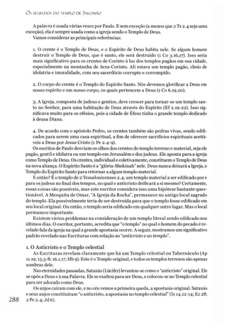 O s SEGR.EDOS D O TEMPLO DE S A LO M Ã O
A palavra é usada várias vezes por Paulo. E sem exceção (a menos que 2Ts 2.4 seja uma
exceção), ela é sempre usada como a igreja sendo oTemplo de Deus.
Vamos considerar as principais referências:
1. O crente é o Templo de Deus, e o Espírito de Deus habita nele. Se algum homem
destruir o Templo de Deus, que é santo, ele será destruído (1 Co 3.16,17). Isso seria
mais significativo para os crentes de Corinto à luz dos templos pagãos em sua cidade,
especialmente na montanha de Acra-Corinto. Ali estava um templo pagão, cheio de
idolatria e imoralidade, com seu sacerdócio corrupto e corrompido.
2. O corpo do crente é o Templo do Espírito Santo. Nós devemos glorificar a Deus em
nosso espírito e em nosso corpo, os quais pertencem a Deus (1 Co 6.19,20).
3. A Igreja, composta dejudeus e gentios, deve crescer para tornar-se um templo san­
to no Senhor, para uma habitação de Deus através do Espírito (Ef 2.19-22). Isso sig­
nificava muito para os efésios, pois a cidade de Éfeso tinha o grande templo dedicado
à deusa Diana.
4. De acordo com o apóstolo Pedro, os crentes também são pedras vivas, sendo edifi-
cados para serem uma casa espiritual, a fim de oferecer sacrifícios espirituais aceitá­
veis a Deus por Jesus Cristo (1 Pe 2.4-9).
Os escritos de Paulo desviam os olhos dos crentes do templo terreno e material, seja ele
pagão, gentil e idólatra ou um templo em Jerusalém e dosjudeus. Ele aponta para a igreja
como Templo de Deus. Os crentes, individual e coletivamente, constituem oTemplo de Deus
na nova aliança. O Espírito Santo é a “glória-Shekinah”nele. Deus nunca deixará a Igreja, 0
Templo do Espírito Santo para retornar a algum templo material.
E então? É o templo de 2 Tessalonicenses 2.4, um templo material a ser edificado por e
para osjudeus no final dos tempos, no qual o anticristo deificará a si mesmo? Certamente,
essas coisas são possíveis, mas este escritor considera isso uma hipótese bastante ques­
tionável. A Mesquita de Omar, “A Igreja da Rocha”, permanece no antigo local sagrado
do templo. Ela possivelmente teria de ser destruída para que o templo fosse edificado em
seu local original. Ou então, o templo seria edificado em qualquer outro lugar. Mas o local
permanece importante.
Existem vários problemas na consideração de um templo literal sendo edificado nos
últimos dias. O escritor, portanto, acredita que “o templo” no qual o homem do pecado é re­
velado fala da igreja na qual a grande apostasia ocorre. A seguir, mostramos um significativo
padrão revelado nas Escrituras com relação ao “anticristo e ao templo”.
I. O Anticristo e o Templo celestial
As Escrituras revelam claramente que há um Templo celestial ou Tabernáculo (Ap
II. 19; t5-5-8; 16.1,17; Hb 9). Este é oTemplo original, e todos ostemplos terrenos são apenas
sombras dele.
Nas eternidadespassadas, Satanás (Lúcifer) levantou-se como o “anticristo”original. Ele
se opôs a Deus e à sua Palavra. Ele se exaltou para ser Deus, e colocou-se noTemplo celestial
para ser adorado como Deus.
Os anjos caíram com ele, e no céu vemos a primeira queda, a apostasia original. Satanás
e seus anjos constituíram “o anticristo, a apostasia no templo celestial” (Is 14.12-14; Ez 28;
288 2Pe2.4; Jd6).
 