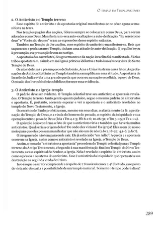 O TEMPLO EM TESSAL.ONICENSES
2. O Anticristo e o Templo terreno
Esse espírito do anticristo e da apostasia original manifestou-se no céu e agora se ma­
nifesta na terra.
Nos templos pagãos das nações, líderes sempre se colocaram como Deus, para serem
adorados como Deus. Manifestaram-se a auto-exaltação e a auto-deificação. “Eu serei como
deus” e “Vocês são deuses” eram as expressões desse espírito satânico.
Também no Templo de Jerusalém, esse espírito do anticristo manifestou-se. Reis que
saquearam e profanaram oTemplo, tinham uma atitude de auto-deificação. O orgulho levou
à presunção, e a presunção levou ao castigo.
A apostasia dos sacerdotes, dos governantes e da nação israelita foi manifestada. Várias
tribos apostataram, caindo em malignas práticas idólatras e tudo isso à luz e àvista do Santo
Templo de Deus.
Os atos idólatras e presunçosos de Salomão, Acaz e Uzias ilustram esses fatos. As profa­
nações de Antíoco Epifânio no Templo também exemplificam essa atitude. A apostasia de
Israel e de Judá revela uma grande queda que ocorreu na nação escolhida, o povo de Deus.
O estudo dos livros históricos bíblicos fornece essa evidência.
3. O Anticristo e a igreja-templo
O padrão deve ser evidente. O Templo celestial teve seu anticristo e apostasia revela­
dos. O Templo terreno, tanto gentio quanto judaico, segue o mesmo padrão de anticristos
e apostasia. É, portanto, coerente esperar e ver a apostasia e o anticristo revelados no
templo do Novo Testamento, a Igreja.
Os escritos de Paulo profetizavam, mesmo em seus dias, o afastamento da fé, a profa­
nação do Templo de Deus, e a vinda do homem do pecado, o espírito da iniquidade e sua
operação entre o povo de Deus (leia 1Tm 4.1-3; Hb 6.1-6; 10.26-31; 2 Tm 3.1-5; 2Ts 2.1-4).
O apóstolo João confirma o fato de que o anticristo viria e também que haveria muitos
anticristos. Qual seria a origem deles? De onde eles viriam? Da igreja! Eles saem do nosso
meio para que eles possam manifestar que não são um de nós (1Jo 2.18-22; 4.1-6; 2 Jo 7).
O irregenerado não tem para onde cair. Elejá está caído “em Adão”.A queda e a apostasia
ocorrem na Igreja, assim como o anticristo é revelado na Igreja, o Templo de Deus.
Assim, o tema do “anticristo e a apostasia”procedem do Templo celestial para oTemplo
terreno do Antigo Testamento, chegando à sua manifestação final no Templo do Novo Tes­
tamento, a casa espiritual do Senhor, a Igreja. Nela é revelado o espírito do anticristo, assim
como a pessoa e o sistema do anticristo. Esse é o mistério da iniquidade que opera até a sua
destruição na segunda vinda de Cristo.
Isso éoque oescritorcompreende a respeito de 2Tessalonicenses 2.4! Contudo, esseponto
devista não descarta apossibilidade de um templo material. Somente otempo poderá dizer!
2 8 9
 