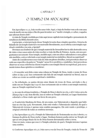 C A PÍT U LO 7
O TEMPLO EM APOCALIPSE
---- JVAP-o -GnS
EmApocalipse 11.1,2, João recebe uma visão. Aqui, oAnjo do Senhor vem a ele com uma
vara de medir em nas mãos e lhe diz para levantar-se e “medir o templo, e o altar, e aqueles
que adoram dentro dele”.
A visão do Templo recebida por João aqui nesse capítulo tem instigado o pensamento de
estudiosos da Bíblia durante anos.
A princípio, a interpretação desse Templo levanta duas simples questões. Estaria ele
falando de um templo material e reconstruído literalmente, ou se referia a um templo espi­
ritual e simbólico (ou seja, a Igreja)?
Devemos nos lembrar de que otemplo material deJerusalém havia sido destruído cerca
de vinte e cinco anos antes de João receber a visão da ilha de Patmos. Assim, nós nos per­
guntamos novamente: Esse templo, medido aqui, com seu altar e adoradores e seus pátios
não medidos, está se referindo a um templo material ou simbólico, literal ou espiritual?
Antes de considerarmos essavisão de João em plenos detalhes, será proveitoso observar
cada uso específico da palavra “Templo” nesse livro profético e simbólico. Será proveitoso
observar se essas referências dizem respeito a um templo literal ou espiritual, pois nova­
mente temos duas opiniões a considerar:
1. O vencedor será feito como uma coluna no Templo de Deus, tendo o nome de Deus
sobre si (Ap 3.12). Isso certamente não fala de um templo material ou literal, mas se
refere ao crente no sentido espiritual e simbólico.
2. Na tribulação, os santos devem estar diante do trono de Deus, servindo-o dia e
noite em seu Templo (Ap 7.14-17). Isso certamente não se refere a um templo material,
mas ao Templo espiritual no céu.
3. Ao som da sétima trombeta, o Templo de Deus é aberto no céu, e ali é vista a arca da
aliança (Ap 11.19). Sem dúvida, isso se refere ao Templo celestial, ao Lugar Santíssimo
celestial e a Deus vindo agir em favor do seu povo.
4. O anticristo blasfema de Deus, de seu nome, seu Tabernáculo e daqueles que habi­
tam no céu (Ap 13.6). Novamente, João está vendo o Tabernáculo celestial, do qual o
Tabernáculo terreno é apenas uma sombra passageira. Ele está vendo o protótipo, o
original celestial de todas as sombras terrenas.
5. Em Apocalipse 15.5-8, o Templo do Tabernáculo do Testemunho no céu é aberto, e a
fumaça da glória de Deus enche o lugar. Nenhum homem podia entrar no Templo até
que as sete pragas finais da ira de Deus fossem derramadas sobre a terra.
Uma vez mais, vemos que esse é o Templo celestial, do qual o Templo terreno é apenas
uma sombra.
6. Conforme Apocalipse 16.1,17, João ouve a voz de Deus do Templo, vinda do Trono de 291
 