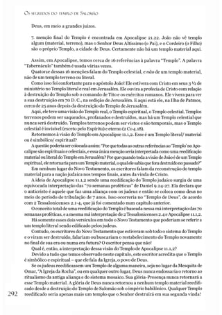 O S SEGREDOS D O TEMPLO DE SALO M ÃO
Deus, em meio a grandes juízos.
7. menção final do Templo é encontrada em Apocalipse 21.22. João não vê templo
algum (material, terreno), mas o Senhor Deus Altíssimo (o Pai), e o Cordeiro (o Filho)
são o próprio Templo, a cidade de Deus. Certamente não há um templo material aqui.
Assim, em Apocalipse, temos cerca de 16 referências à palavra “Templo”. A palavra
“Tabernáculo” também é usada várias vezes.
Quatorze dessas 16 menções falam do Templo celestial, e não de um templo material,
não de um templo terreno ou literal.
Como isso foi confortante para o apóstolo João! Ele estivera com Cristo em seus 3 V2de
ministério noTemploliteral e real emJerusalém. Ele ouvira a profecia de Cristo com relação
à destruição do Templo sob o comando de Tito e os exércitos romanos. Ele vivera para ver
a sua destruição em 70 D. C., na sedição de Jerusalém. E aqui está ele, na Ilha de Patmos,
cerca de 25 anos depois da destruição do Templo de Jerusalém.
Aqui, eleteve uma visão doTemplo real, oTemplo espiritual, oTemplo celestial. Templos
terrenos podem ser saqueados, profanados e destruídos, mas há um Templo celestial que
nunca será destruído. Templos terrenos podem ser vistos e são temporais, mas o Templo
celestial é invisível (exceto pelo Espírito) e eterno (2Co 4.18).
Retornemos àvisão do Templo emApocalipse 11.1,2. Esse é um Templo literal/ material
ou é simbólico/ espiritual?
Aquestãopoderíasercolocadaassim: “Porquetodasasoutrasreferênciasao‘Templo’noApo­
calipsesãoespirituais ecelestiais, eessaúnicamençãoseria interpretada comouma reedificação
materialouliteraldoTemploemJerusalém? Porquequandotoda avisãodeJoãoédeumTemplo
espiritual,eleretornariaparaumTemplomaterial,oqualelesabiaqueforadestruídonopassado?”
Em nenhum lugar do Novo Testamento, os escritores falam da reconstrução do templo
material para a naçãojudaica nos tempos finais, antes da vinda de Cristo.
A ideia de Apocalipse 11.1,2 sendo uma reedificação do Templojudaico surgiu de uma
equivocada interpretação das “70 semanas proféticas” de Daniel 9.24-27. Ela declara que
o anticristo é aquele que faz uma aliança com os judeus e então se coloca como deus no
meio do período de tribulação de 7 anos. Isso ocorrería no “Templo de Deus”, de acordo
com 2 Tessalonicenses 2.1-4, que já foi comentado num capítulo anterior.
Oconceito total de uma reedificação doTemplo ébaseada nessa má interpretação das 70
semanas proféticas, e a mesma má interpretação de 2Tessalonicenses 2.4 eApocalipse 11.1,2.
Há somente esses dois versículos em todo o Novo Testamento que poderíam se referir a
um templo literal sendo edificado pelosjudeus.
Contudo, os escritores do Novo Testamento que estiveram sob todo o sistema doTemplo
e oviram ser destruído, falariam ou buscariam o restabelecimento do Templo novamente
no final de sua era ou numa era futura? O escritor pensa que não!
Qual é, então, a interpretação dessa visão do Templo de Apocalipse 11.1,2?
Devido atudo que temos observado neste capítulo, este escritor acredita que oTemplo
é simbólico e espiritual - que ele fala da Igreja, o povo de Deus.
Se osjudeus reedificassem umTemplo de alguma maneira, seja nolugar da Mesquita de
Ornar, “A Igreja da Rocha”, ou em qualquer outro lugar, Deus nunca endossaria o retorno ao
ritualismo da antiga aliança e do sistema mosaico. Sua glória-Presença nunca retornará a
esse Templo material. A glória de Deus nunca retornou a nenhum templo material reedifi-
cado desde a destruição do Templo de Salomão sob o império babilônico. Qualquer Templo
292 reedificado seria apenas mais um templo que o Senhor destruirá em sua segunda vinda!
 