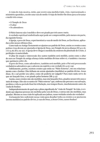 O t e m p l o e m A p o c a l ip s e
A visão de João mostra, então, que ocorre uma medida tripla. João, representando o
ministério apostólico, recebe uma vara de medir. O Anjo do Senhorlhe disse para se levantar
e medir três coisas:
• O Templo de Deus
• O altar
• Os adoradores
O Pátio Interno não é medido e deve ser pisado por três anos e meio.
A verdade espiritual simbolizada aqui pode ser compreendida, pelo menos em parte,
da seguinte forma:
A Igreja, o povo de Deus, experimentará a vara de medir de Deus, as Escrituras, aplica­
das a eles nesses últimos dias.
Como tudo noAntigo Testamento se ajustava ao padrão de Deus, assim os crentes como
pedras vivas devem ser ajustados à Igreja de Deus, seu Templo da nova aliança (Ef4.9-16;
1 Co 3.16; Ef 2.19-22). A Igreja deve chegará medida da estatura da plenitude de Cristo, à
perfeição e à maturidade.
O altar de oração e intercessão dos santos também será medido, assim como o altar
de ouro no Templo da antiga aliança tinha medidas divinas sobre si, e também o incenso
que queimava sobre ele.
O povo de Deus, como adoradores, também será medido, pois o Pai está procurando
verdadeiros adoradores que o adorem em espírito e em verdade (Jo 4.20-24).
Infelizmente, porém, existem crentes que estão no “Pátio Externo”, em seu relaciona­
mento com o Senhor. Eles falham em serem ajustados (medidos) ao padrão divino. Jesus
disse, Se o sal perder seu sabor, como ele poderia ser salgado? Para mais nada serve do
que ser lançado fora, e ser pisado pelos homens (Mt 5.13).
Assim, esses crentes não são medidos, mas simlançados fora, pisados nesses três anos e
meio detempo. Eles são os santos do “Pátio externo” que, embora não percam a sua salvação,
perdem a vida no período final da tribulação, nos tempos finais, imediatamente antes da
vinda do Senhor.
Independentemente de qual seja opleno significado da “visão do Templo”de João, é evi­
dente que algumas pessoas são medidas pela vara de Deus, e outras não são medidas, mas
pisadas.Mesmo se essa visão foi aplicada aosjudeus, essas verdades ainda são verdades!
Certamente há o suficiente nessa visão para desafiar todos os crentes a se ajustarem
(serem medidos) ao padrão divino, àvara de Deus, aJesus Cristo, nosso Senhor!
2 9 3
 