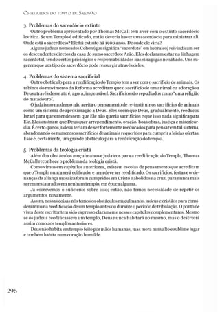 O S SEGREDOS D O TEMPLO DE S ALO M ÃO
3. Problemas do sacerdócio extinto
Outro problema apresentado por Thomas McCall tem a ver com o extinto sacerdócio
levítico. Se um Templo é edificado, então deveria haver um sacerdócio para ministrar ali.
Onde está o sacerdócio? Ele foi extinto há 1900 anos. De onde ele viria?
Algunsjudeus nomeados Cohen (quesignifica “sacerdote”em hebraico) reivindicam ser
os descendentes diretos da casa do sumo sacerdote Arão. Eles declaram estar na linhagem
sacerdotal, tendo certos privilégios e responsabilidades nas sinagogas no sábado. Uns su­
gerem que um tipo de sacerdócio pode ressurgir através deles..
4. Problemas do sistema sacrificial
Outro obstáculo para a reedificação doTemplo tem aver com o sacrifício de animais. Os
rabinos do movimento da Reforma acreditam que o sacrifício de um animal e a adoração a
Deus através desse ato é, agora, impensável. Sacrifícios são repudiados como “uma religião
do matadouro”.
Ojudaísmo moderno não aceita o pensamento de re-instituir os sacrifícios de animais
como um sistema de aproximação a Deus. Eles veem que Deus, gradualmente, reeducou
Israel para que entendessem que Ele não queria sacrifícios e que isso nada significa para
Ele. Eles ensinam que Deus quer arrependimento, oração, boas obras, justiça e misericór­
dia. Ecerto que osjudeus teriam de ser fortemente reeducados para pensar em tal sistema,
abandonando os numerosos sacrifícios de animais requeridos para cumprir a lei das ofertas.
Esse é, certamente, um grande obstáculo para a reedificação do templo.
5. Problemas da teologia cristã
Além dos obstáculos muçulmanos ejudaicos para a reedificação do Templo, Thomas
McCall reconhece o problema da teologia cristã.
Como vimos em capítulos anteriores, existem escolas de pensamento que acreditam
que oTemplo nunca será edificado, e nem deve ser reedificado. Os sacrifícios, festas e orde­
nanças da aliança mosaica foram cumpridos em Cristo e abolidos na cruz, para nunca mais
serem restaurados em nenhum templo, em época alguma.
Já escrevemos o suficiente sobre isso; então, não temos necessidade de repetir os
argumentos novamente.
Assim, nessas coisas nós temos os obstáculos muçulmanos,judeus e cristãos para consi­
derarmos na reedificação de um templo antes ou durante operíodo detribulação. Opontode
vista deste escritor tem sido expresso claramente nesses capítulos complementares. Mesmo
se osjudeus reedificassem um templo, Deus nunca habitará no mesmo, mas o destruirá
assim como aos templos anteriores.
Deus não habita em templo feito por mãos humanas, mas mora num alto e sublime lugar
e também habita num coração humilde.
296
 