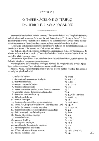 C A PÍT U LO 9
O TABEÍTNÁCULO E O TEMPLO
EM HEBÍTEUS E NO APOCALIPSE
------ u
njTK»<X9A^>0Y-^í><>'VAr
Tanto noTabernáculo de Moisés, como noTabernáculo de Davi e noTemplo de Salomão,
a plenitude de toda averdade é vista no livro do Apocalipse - “O Livro dos Finais”. O livro
de Hebreus interpreta o Tabernáculo de Moisés e oTabernáculo de Davi de forma mais es­
pecífica, enquanto oApocalipse interpreta a ambos, além do Templo do Senhor.
Hebreus 5 a 10 lida especificamente com maiores detalhes do Tabernáculo do Senhor,
sua aliança, seu sacerdócio, seus sacrifícios e seu santuário.
Em Hebreus 12.18-29, vemos o contraste e a comparação finais do Tabernáculo de
Moisés no Monte Sinai e, então, o Tabernáculo de Davi pertencendo ao Monte Sião. Um
simboliza a Lei; o outro, a graça.
Contudo, em Apocalipse, tanto os Tabernáculo de Moisés e de Davi, como oTemplo de
Salomão são vistos em suas partes em comum.
Neste capítulo, a ênfase é sobre a revelação suprema doTemplovista no livro doApoca­
lipse, embora os outros Tabernáculos estejam envolvidos aqui.
Moisés, Davi e João contemplavam um único e mesmo padrão celestial das coisas, o
protótipo original e celestial.
1. 0 altar de bronze Ap 6.9-11
2. 0 mar de vidro, ou mar de fundição Ap4-6; 15-2
3. Os Pátios Internos Ap 11.1,2
4. As duas colunas de bronze Ap3-i2; 11.3
5. Os candelabros de ouro Ap 1-3
6. As vestimentas de glória e beleza do sumo sacerdote Ap 1
7. As quatro colunas do véu, ou quatro portas Ap4
8. Os turnos sacerdotais de 24 Ap 4,5. Os 24 anciãos
9. O Cordeiro de Deus Ap 5.6-8; 1.22
10. Os doze príncipes Ap 12.1
11. Os 12.000 de cada tribo, 144.000 cantores Ap 7.1,8; 14.1-5
12. Monte Sião, harpas, novo cântico, Tabernáculo de Davi Ap 14.1-5
13. 0 altar de incenso e 0sumo sacerdote Ap 8.1-4; 4.18
14. Os incensários de ouro dos 24 turnos sacerdotais Ap4,5
15. Os tocadores de trombeta de prata Ap8-io
16. Os doze filões de pão e coroas Ap4,5
17. A arca da aliança Ap 11.19
18. A nuvem de glória Ap 11.12
19. 0 Sangue da expiação Ap 12.11
20. A purificação do santuário-expiação Ap 1-3
21. 0 bode expiatório no deserto Api2
22. O Tabernáculo e 0Templo no Céu Ap 13-6; 15-1-4; 21.3
23. 0 nome ou selo de Deus Ap 14.1 2 9 7
 