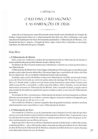 C A PÍT U LO 6
O R.EI DAVI, O REI SALOMÃO
E AS HABITAÇÕES DE DEUS
---------------------
Antes de nos lançarmos especificamente num estudo mais detalhado do Templo do
Senhor, é importante observar o relacionamento dos dois reis, Davi e Salomão, com cada
uma das três habitações de Deus divinamente projetadas: o Tabernáculo de Moisés, oTa-
bernáculo de Davi e, depois, o Templo de Deus. Aqui, vemos Davi e Salomão se movendo,
comDeus, do Tabernáculo para oTemplo.
0 rei D avi
1. 0 Tabernáculo de Moisés
Davi, como rei, conheceu a ordem divina demonstrada no Tabernáculo do Senhor e
assimestabelecida pelo profeta Moisés desde o Monte Sinai.
Os Salmos de Davi trazem numerosas referências e alusões às coisas pertencentes a
esseTabernáculo.
OTabernáculo de Moisés foi oúnico lugar ordenado por Deus para que os sacrifícios pelo
pecado e pela culpa fossem oferecidos. Era nesse lugar que o sacerdócio de Arão e da tribo
de Levi operavam. Ali, asverdades redentoras foram representadas.
Contudo, após ojuízo do Senhor contra esse Tabernáculo em Siló, na terra de Canaã,
a arca de Deus foi levada ao cativeiro pelas mãos do inimigo (SI 78.55-64; Jr 7.1-15; 1
Sm 2 a 7). Desde então, o pleno serviço nunca mais funcionou como antes. Ojuízo caiu
sobre a casa de Eli, o sacerdote, e sobre seus dois filhos, Ofni e Finéias. A arca de Deus
nunca mais retornou ao Tabernáculo de Moisés. Sob o reinado de Saul, a nação esteve
num estado de decadência espiritual e pouco se falava sobre os serviços do Tabernáculo
do Senhor.
Noreinado de Davi, encontramos oTabernáculo do Senhor em funcionamento no Monte
Gibeom com um grupo de sacerdotes e mesmo alguns cantores e músicos designados por
Davi (1 Cr 16.39-42; 21.28-30; 2 Cr 1.1-6).
Davi conhecia o Senhor e, mesmo naqueles dias de grande transição, manteve um bom
relacionamento com o sacerdócio e com oTabernáculo do Senhor.2
2. O Tabernáculo de Davi
Umestudo de 1 Crônicas 13,14,16, juntamente com 2 Samuel 6 revela o fato de que Davi
colocou a arca do Senhor numa tenda (ou tabernáculo) no Monte Sião. Juntamente com a
arca de Deus havia uma ordem de cantores e músicos para louvor e ações de graças ao Se­
nhorcontinuamente em sacrifícios de louvor.
Depois que Davi ofereceu as ofertas voluntárias iniciais (oholocausto, a oferta de cereais,
asofertas pacíficas - não a oferta pela culpa e nem pelo pecado que tinham de ser oferecidas
noaltar debronze doTabernáculo de Moisés), somente sacrifício de louvor e ações de graça
eramoferecidos diante da arca do Senhor. 29
 