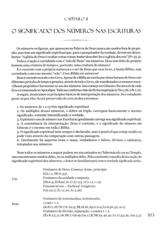 C A PÍT U LO 1
1
O SIGNIFICADO DOS NÚMEROS NAS ESCRITURAS
Os númerosoufiguras, que aparecem na Palavrade Deus nunca são usadosfora de propó­
sito, mas tem um significado espiritual que, para opesquisador daverdade, devem serdesco­
bertos: “A glória deDeus éocultarcertascoisas; tentardescobri-lasé aglória dosreis”(Pv25.2).
Toda a criação é carimbada com o “selo de Deus”em números. Deus tem feito do próprio
homem uma criatura do tempo e, portanto, uma criatura de número!
E é coerente com a própria natureza e o ser de Deus que esse livro, a Santa Bíblia, seja
carimbado com esse mesmo “selo”: Uma Bíblia em números!
Deusécoerenteemtodo0seuLivro.ApesardeaBíbliaserescritaporvárioshomensdeDeuseem
diferentesperíodosdetempoegerações, atravésdetodooLivro, sãomanifestadososmesmosmara­
vilhosospropósitoseharmoniasnousodosnúmeros. IssocomeçaemGênesiseflui atravésdecada
livroeéconsumadonoApocalipse.Tudoissoconfirmaofatodadivinainspiração(2Tm3.16;2Pe1.21).
A seguir, mostramos osprincípios básicos de interpretação dos números. Se o estudante
guiar-se por eles, ficará preservado do erro ou dos extremos:
1. Os números de 1 a 13 têm significado espiritual.
2. Os múltiplos desses números, o dobro ou triplo, carregam basicamente o mesmo
significado, somente intensificando a verdade.
3.0 primeiro uso do número nas Escriturasgeralmente carrega seu significadoespiritual.
4. A consistência da interpretação: Deus é coerente, e o significado do número em
Gênesis é o mesmo em toda a Bíblia.
5 .0 significado espiritual nem sempre é declarado, mas é possível que esteja oculto ou
pode visto através da comparação com outras passagens.
6. Geralmente há aspectos bons e maus, verdadeiros e falsos, divinos e satânicos,
retratados nos números.
Nem todos os números a seguir podem ser encontrados no Tabernáculo ou no Templo,
mas encontramos muitos deles, ou os múltiplos deles. Pelaconstante consulta desta seção do
significado espiritual dos números, o leitor se familiarizará com a verdade tipificada neles.
O número de Deus. Começo, fonte, princípio
(Gn 1.1; Mc 6.33).
Um O número da unidade composta
(Dt 6.4; Echad, Jo 17.21-23; 1 Co 12.1-14).
O numeral um - Yacheed. Unigênito
(Gn 22:2; Zc 12.10; Jo 3.16).
O número de testemunhas, testemunho
Dois 1 com 1 = 2.
(Jo8.17,18; Dt 17.6; 19.15; Mt18.16;Ap 11.2-4; Lc9.30-32; 10.1).
O número de divisão, separação. 1 contra 1 = 2
(Êx 8.23; 31.18; Mt7; Gn 19; Gn 1.7,8; Mt24.40,41; Lc 1
7
-34-36;Am 3.3). 303
 