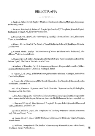 BIBLIOGRAFIA
vTvA^<><rvS^© ^^a^><>-W o-------
1. Baxter, J. Sidlow (1972). Explore TheBook (Explorando o Livro), Michigan, Zondervan
Publishing House.
2. Bunyan, John (1969). Solomon’s Temple Spiritualized (OTemplo de Salomão Espiri­
tualizado), Swengal, Pa., Reinver Publications.
3. Conner, Kevin J. (1976). The Tabernacle ofDavid (OTabernáculo de Davi), Blackburn,
Victoria, Acacia Press.
4. Conner, Kevin J. (1980). TheFeasts ofIsrael (As Festas de Israel), Blackburn, Victoria,
Acacia Press.
5. Conner, Kevin J. (1975). The Tabernacle ofMoses (O Tabernáculo de Moisés), Bla­
ckburn, Victoria, Acacia Press.
6. Conner, Kevin J. (1980). Interpreting the Symbols and Types (Interpretando os Sím­
bolos e Tipos), Blackburn, Victoria, Acacia Press.
7. Crockett, William Day (1971). A Harmony ofSamuel, Kings and Chronicles (A Har­
monia entre Samuel, Reis e Crônicas), Michigan, Baker.
8. Fausett, A. R. (1963). Bible Dictionary (Dicionário Bíblico), Michigan, Zondervan
Puyblishing House.
9. Fereday, W. W. Solomon and His Temple (Salomão e Seu Templo), Kilmarnock, John
Ricthie Ltd. Great Britain.
10. Larkin, Clarence. Dispensational Truth (Verdades Dispensacionais), Philadelphia,
Clarence Larkin Est. 1920.
11. Orr, James (1915). TheInternational StandardBible Encyclopaedia (Enciclopédia Bí­
blica Internacional),Wilmington, Delaware,Associated PublishersandAuthors, 1915 Edition.
12. Raymond E. (1979). King Solomon’s Temple (OTemplo do Rei Salomão) Thousand
Oaks, Califórnia, Artisan Sales.
13. Smith, Arthur E. (1956). The Temple andIts Teaching (OTemplo e Seus Ensinamen­
tos), Chicago, Moody Press.
14. Unger, Merril F. Unger's Bible Dictionary (Dicionário Bíblico de Unger), Chicago,
Moody Press.
15. Williams, George (1976). TheStudent'sCommentary (Comentário para o Estudante),
Michigan. Kregel Publications. 311
 