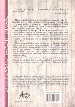 “A glória de Deus é encobrir o negócio, mas a glória dos reis é
investigartudo.” j
Provérbios 25.2
Muitas verdades já foram descobertas, mas ainda há m
uito por
descobrir sobre o poder de Deus e toda sua gfaça. Procurar pelas
verdades escondidas é mais que umprazefr, é uma obrigação de todo
cristãoeinterpretaraPalavrade Deuséopassoessencial paraencon­
trarosgrandestesourosdeixados peloPai.
Os Segredos do Templo de Salomão é o terceiro livro da
série Segredos Bíblicos da Editora Atos. Págiha por página você
saberá como os antigos hebreus adoravaun a D
ieus em esplendor e
glória. PoderádescobriraordemdaadorajçãonoTemplodeSalomão
e examinar as diferenças que os separam dós Tabernáculos de
Moisés e Davi.
Nesta abrangente obra sobre a época do rei Salomão, Kevin J.
Conner nos oferece uma visão cronológica dó Templo, desde o
esboço inicial até a sua conclusão. Revelações $erão feitas sobre os
sacrifíciosoferecidos noTemplo equsoeosim
l
nele incluída. Além disso, um magnífico q
i
Redençãoéapresentadotendocomobaseessai
do mundo antigo.
Professor ou estudioso, não im
porta, ps S
e;
Salontão é para quem deseja adquirir na
lismodecadapeça
adro do plano de
ponenteedificação
edos do Templo de
Palavrfi ainda m
ais instru­
mentos paraestarcadavez maispróximo<
loqueb Pai esperadenós.
Nascido em Melbourne, Austrália, em 1927 e
Kevin J. Conner serviu o Senhor no Exército da
época, ele entrou para o ministério pastoral. Desdle
ministério do ensino na Austrália, Nova Zelândi
Temple (agora City Bible Church) em Portland, E
pessoas ao redor do mundo como um teólogo, pro
de muitos livros teológicos.
salvo oom a idade de 14 anos,
Salvação até os 21 anos. Nesta
então, ele tem se envolvido no
ia e por muitos anos na Bible
. Kevin é conhecido por muitas
iljessor de Bíblia e autor bestseller
-UA.
www.editoraatos.com.br
ISBN 85-7607-050-2
788576 070504
 