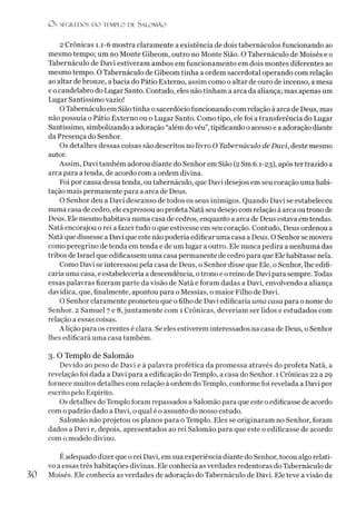 O s SEGREDOS D O TEMPLO DL SALO M ÃO
2 Crônicas 1.1-6 mostra claramente a existência de dois tabernáculos funcionando ao
mesmo tempo; um no Monte Gibeom, outro no Monte Sião. O Tabernáculo de Moisés e o
Tabernáculo de Davi estiveram ambos em funcionamento em dois montes diferentes ao
mesmo tempo. O Tabernáculo de Gibeom tinha a ordem sacerdotal operando com relação
ao altar debronze, abacia do Pátio Externo, assim como o altar de ouro de incenso, a mesa
e o candelabro do Lugar Santo. Contudo, eles não tinham a arca da aliança; mas apenas um
Lugar Santíssimo vazio!
OTabernáculo em Sião tinha osacerdócio funcionando com relação à arca de Deus, mas
não possuía o Pátio Externo ou o Lugar Santo. Como tipo, ele foi a transferência do Lugar
Santíssimo, simbolizando a adoração “além do véu”,tipificando o acesso e a adoração diante
da Presença do Senhor.
Os detalhes dessas coisas são descritos no livro O Tabernáculo de Davi, deste mesmo
autor.
Assim, Davi também adorou diante do Senhor em Sião (2 Sm 6.1-23), após ter trazido a
arca para a tenda, de acordo com a ordem divina.
Foi por causa dessa tenda, ou tabernáculo, que Davi desejou em seu coração uma habi­
tação mais permanente para a arca de Deus.
O Senhor deu a Davi descanso de todos os seus inimigos. Quando Davi se estabeleceu
numa casa de cedro, ele expressou ao profeta Natã seu desejo com relação à arca ou trono de
Deus. Ele mesmo habitava numa casa de cedros, enquanto a arca de Deus estava emtendas.
Natã encorajou o rei a fazer tudo o que estivesse em seu coração. Contudo, Deus ordenou a
Natã que dissesse a Davi que este não poderia edificar uma casa a Deus. O Senhor se movera
como peregrino de tenda em tenda e de um lugar a outro. Ele nunca pedira a nenhuma das
tribos de Israel que edificassem uma casa permanente de cedro para que Ele habitasse nela.
Como Davi se interessou pela casa de Deus, o Senhor disse que Ele, o Senhor, lhe edifi-
caria uma casa, eestabelecería a descendência, otrono e o reino de Davi para sempre. Todas
essas palavras fizeram parte da visão de Natã e foram dadas a Davi, envolvendo a aliança
davídica, que, finalmente, apontou para o Messias, o maior Filho de Davi.
O Senhor claramente prometeu que ofilho de Davi edificaria uma casa para o nome do
Senhor. 2 Samuel 7 e 8, juntamente com 1 Crônicas, deveríam ser lidos e estudados com
relação a essas coisas.
A lição para os crentes é clara. Se eles estiverem interessados na casa de Deus, o Senhor
lhes edificará uma casa também.
3. O Templo de Salomão
Devido ao peso de Davi e à palavra profética da promessa através do profeta Natã, a
revelação foi dada a Davi para a edificação do Templo, a casa do Senhor. 1 Crônicas 22 a 29
fornece muitos detalhes com relação à ordem do Templo, conforme foi revelada a Davi por
escrito pelo Espírito.
Os detalhes do Templo foram repassados a Salomão para que este o edificasse de acordo
com o padrão dado a Davi, o qual é o assunto do nosso estudo.
Salomão não projetou os planos para o Templo. Eles se originaram no Senhor, foram
dados a Davi e, depois, apresentados ao rei Salomão para que este o edificasse de acordo
com o modelo divino.
E adequado dizer que o rei Davi, em sua experiência diante do Senhor, tocou algo relati­
vo a essas três habitações divinas. Ele conhecia as verdades redentoras do Tabernáculo de
30 Moisés. Ele conhecia as verdades de adoração do Tabernáculo de Davi. Ele teve avisão da
 