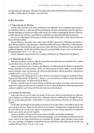 O rei D avi, o rei Salom ão e as habitações de D eus
incorporação da redenção e adoração na ordem que seria estabelecida nos dias de Salomão,
seufilho, o edificador do Templo, a casa de Deus.
0 Rei Salomão
1. O Tabernáculo de Moisés
Assim como ocorreu com Davi, aconteceu com Salomão. Este também experimentou
asverdades relativas a cada uma dessas estruturas divinas, até mesmo mais do que Davi.
Quando Salomão se tornou rei sobre todo Israel, ele e toda a congregação foram a Gibeom,
aoTabernáculo do Senhor, o qual Moisés construíra nos dias dasjornadas do deserto.
Ali, ele e a congregação buscaram ao Senhor no altar de bronze e, nele, ofereceram mi­
lhares de holocaustos.
Foi em Gibeom, durante essa visita, que o Senhor apareceu a Salomão em sonhos e
disse-lhe que pedisse oque desejasse. Salomão pediu a Deus por sabedoria, conhecimento,
compreensão e discernimento para governar o povo de Deus. Em Gibeom, Deus atendeu ao
pedidode Salomão, dando-lhe também riquezas, prosperidade e honra como nenhum outro
jáexperimentara (2 Cr 1.1-7; 1 Rs 3.3-14).
Assim, Salomão experimentou as verdades redentoras do Tabernáculo de Moisés.
2. 0 Tabernáculo de Davi
Salomão também conheceu algo da experiência da adoração na tenda de Davi, onde a
arca de Deus fora colocada no Monte Sião.
Após a experiência com o Senhor em Gibeom, no Tabernáculo de Moisés e no altar de
bronze, Salomão foi a Jerusalém, a Sião, ao Tabernáculo de Davi, onde a arca do Senhor
estava colocada. Aqui, novamente, ele ofereceu holocaustos, ofertas pacíficas, voluntárias
aoSenhor (2Cr 1.4,13; 1 Cr 21.25-30).
Simbolicamente, Salomão tocou oaltar de bronze (oprimeiro artigo da mobília do Pátio
Externodo Tabernáculo de Moisés), e, depois, a arca da aliança (oúltimo artigo da mobília
do“Lugar Santíssimo” no Tabernáculo de Davi).
De fato, aqui há uma divina revelação também para todos os crentes, pois devemos
conhecer o sangue purificador da expiação na cruz (oaltar de bronze), antes que possamos
conhecer a glória e a presença de Deus no trono (arca da aliança).3
3. O Templo de Salomão
Poucoprecisa ser escrito sobre este ponto. É claro que, após as experiências noTaberná­
culo de Moisés e no Tabernáculo de Davi, Salomão iniciou a edificação do Templo de Deus.
Eleviu os dois tabernáculos combinados e os uniu numa única estrutura na edificação do
Templo.
Osdetalhes doTemplo foram dados aele através de seu pai, Davi, eele edificou de acordo
comoprojeto divino. Nada foi deixado para sua mente, imaginação ou ingenuidade. Ele
deveria edificar de acordo com o plano arquitetônico e com o esboço que Davi recebera do
Senhor por escrito através do Espírito.
Oslivros de Reis e Crônicas fornecem vários detalhes do Templo do Senhor.
Oclímax dessa experiência para Salomão foi pegar a arca do Senhor no Tabernáculo de
Davi e colocá-la no Lugar Santíssimo na conclusão do Templo. Aqui o Senhor coroou tudo
issocomoseu fogo e sua glória, o selo divino de que tudo havia sido edificado de acordo com
0padrão divino (1 Rs 8; 2 Cr 5.11-14; 7.1-4). 31
 