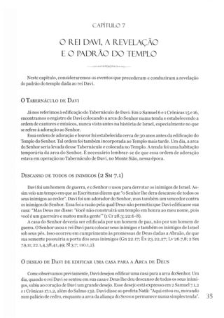 CAPÍTULO 7
O FIEI DAVI, A REVELAÇÃO
E O PADRÃO DO TEMPLO
Neste capítulo, consideraremos os eventos que precederam e conduziram a revelação
dopadrão do templo dada ao rei Davi.
0 Tabernáculo de D avi
János referimos à edificação doTabernáculo de Davi. Em 2Samuel 6 e 1Crônicas 15e 16,
encontramos o registro de Davi colocando a arca do Senhor numa tenda e estabelecendo a
ordemde cantores e músicos, nunca vista antes nahistória de Israel, especialmente no que
serefere à adoração ao Senhor.
Essa ordem de adoração elouvor foi estabelecida cerca de 30 anos antes da edificação do
Templodo Senhor. Tal ordem foi também incorporada aoTemplo mais tarde. Um dia, aarca
doSenhor seria levada desse Tabernáculo e colocada no Templo. A tenda foi uma habitação
temporária da arca do Senhor. É necessário lembrar-se de que essa ordem de adoração
estava em operação no Tabernáculo de Davi, no Monte Sião, nessa época.
Descanso de todos os inimigos (2 Sm 7.1)
Davi foi um homem de guerra, e o Senhor ousou para derrotar os inimigos de Israel. As­
simveio um tempo em que as Escrituras dizem que “o Senhor lhe dera descanso de todos os
seus inimigos ao redor”. Davi foi um adorador do Senhor, mas também um vencedor contra
osinimigos do Senhor. Essa foi arazão pela qual Deus não permitiu que Davi edificasse sua
casa: “Mas Deus me disse: ‘Você não construirá um templo em honra ao meu nome, pois
você éum guerreiro e matou muita gente’” (1 Cr 28.3; 22:6-8).
A casa do Senhor deveria ser edificada por um homem de paz, não por um homem de
guerra. O Senhor usou o rei Davi para colocar seus inimigos e também os inimigos de Israel
sobseus pés. Isso ocorreu em cumprimento às promessas de Deus dadas aAbraão, de que
sua semente possuiría a porta dos seus inimigos (Gn 22.17; Êx 23.22,27; Lv 26.7,8; 2 Sm
7.9,11; 22.1,4,38,41,49; SI 3.7; 110.1,2).
0 desejo de D avi de edificar um a casa para a A rca de D eus
Comoobservamospreviamente, Davi desejouedificaruma casa para aarca do Senhor. Um
dia, quando orei Davi se sentou em sua casa e Deus lhe deudescanso de todos os seus inimi­
gos, subiuaocoração de Davi um grande desejo. Esse desejo está expresso em 2 Samuel 7.1,2
e1Crônicas 17.1,2, além do Salmo 132. Davi disse ao profeta Natã: “Aqui estou eu, morando
numpaláciode cedro, enquanto a arca daaliança do Senhorpermanece numa simplestenda”. 35
 