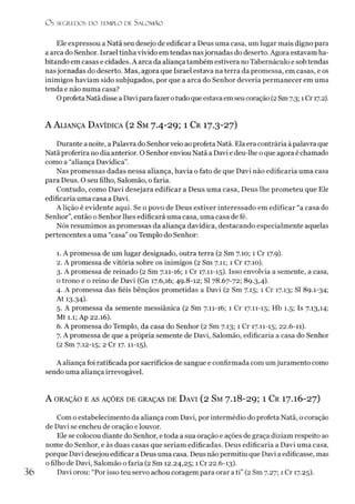 O S SEGREDOS D O TEMPLO DE S ALO M ÃO
Ele expressou a Natã seu desejo de edificar a Deus uma casa, um lugar mais digno para
a arca do Senhor. Israel tinha vivido em tendas nasjornadas do deserto. Agora estavam ha­
bitando em casas e cidades. A arca da aliança também estivera no Tabernáculo e sob tendas
nasjornadas do deserto. Mas, agora que Israel estava na terra da promessa, em casas, e os
inimigos haviam sido subjugados, por que a arca do Senhor deveria permanecer em uma
tenda e não numa casa?
OprofetaNatã disse a Davipara fazer otudoque estava emseucoração (2Sm7.3; 1Cr 17.2).
A A lia n ç a D a v íd ic a (2 S m 7.4- 29; 1 C r 17.3-27)
Durante a noite, a Palavra do Senhorveio ao profeta Natã. Ela era contrária àpalavra que
Natã proferira no dia anterior. O Senhor enviou Natã a Davi e deu-lhe oque agora é chamado
como a “aliança Davídica”.
Nas promessas dadas nessa aliança, havia o fato de que Davi não edificaria uma casa
para Deus. O seu filho, Salomão, o faria.
Contudo, como Davi desejara edificar a Deus uma casa, Deus lhe prometeu que Ele
edificaria uma casa a Davi.
A lição é evidente aqui. Se o povo de Deus estiver interessado em edificar “a casa do
Senhor”,então o Senhor lhes edificará uma casa, uma casa de fé.
Nós resumimos as promessas da aliança davídica, destacando especialmente aquelas
pertencentes a uma “casa” ou Templo do Senhor:
1. A promessa de um lugar designado, outra terra (2 Sm 7.10; 1 Cr 17.9).
2. A promessa de vitória sobre os inimigos (2 Sm 7.11; 1 Cr 17.10).
3. A promessa de reinado (2 Sm 7.11-16; 1 Cr 17.11-15). Isso envolvia a semente, a casa,
o trono e o reino de Davi (Gn 17.6,16; 49.8-12; SI 78.67-72; 89.3,4).
4. A promessa das fiéis bênçãos prometidas a Davi (2 Sm 7.15; 1 Cr 17.13; SI 89.1-34;
At 13.34)-
5. A promessa da semente messiânica (2 Sm 7.11-16; 1 Cr 17.11-15; Hb 1.5; Is 7.13,14;
Mt 1.1; Ap 22.16).
6. A promessa do Templo, da casa do Senhor (2 Sm 7.13; 1 Cr 17.11-15; 22.6-11).
7. A promessa de que a própria semente de Davi, Salomão, edificaria a casa do Senhor
(2 Sm 7.12-15; 2 Cr 17.11-15).
A aliança foi ratificada por sacrifícios de sangue e confirmada com umjuramento como
sendo uma aliança irrevogável.
A ORAÇÃO E AS AÇÕES DE GRAÇAS DE ÜAVI (2 Sm 7 -l8 -2 9 ; 1 C r I 7.I 6-27)
Com o estabelecimento da aliança com Davi, por intermédio do profeta Natã, o coração
de Davi se encheu de oração e louvor.
Ele se colocou diante do Senhor, etoda a sua oração e ações de graça diziam respeito ao
nome do Senhor, e às duas casas que seriam edificadas. Deus edificaria a Davi uma casa,
porque Davi desejou edificar a Deus uma casa. Deus não permitiu que Davi a edificasse, mas
ofilho de Davi, Salomão o faria (2 Sm 12.24,25; 1 Cr 22.6-13).
Davi orou: “Por isso teu servo achou coragem para orar ati” (2 Sm 7.27; 1 Cr 17.25).
3 6
 
