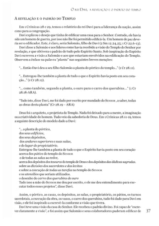 O rei D avi, a revelação e o pad r ão d o templo
A REVELAÇÃO E O PADRÃO DO TEMPLO
Em 1 Crônicas 28 e 29, temos o relatório do rei Davi para a liderança da nação, assim
comopara a congregação.
Davi explicou o desejo que tinha de edificar uma casa para o Senhor. Contudo, ele havia
sidoumhomem de guerra, por isso não lhe foi permitido edificá-la. Umhomem de paz deve­
ria ser o edificador. Este, é claro, seria Salomão, filho de Davi (2 Sm 12.24,25; 1 Cr 22.6-13).
Davi disse a Salomão e aos líderes como havia recebido a visão do Templo do Senhor por
revelação, e que obtivera o padrão de tudo pelo Espírito Santo. Sob inspiração do Espírito
Davi escreveu a visão a Salomão e aos que estariam envolvidos na edificação do Templo.
Observem a ênfase na palavra “planta” nas seguintes breves menções:
"... Então Davi deu a seu filho Salomão a planta do pórtico do templo...” (1 Cr 28.11).
"... Entregou-lhe também a planta de tudo o que o Espírito havia posto em seu cora­
ção...” (1 Cr 28.12).
“... como também, segundo a planta, o ouro para o carro dos querubins...” (1 Cr
28.18-ARA).
“Tudo isto, disse Davi, me foi dado por escrito por mandado do Senhor ,a saber, todas
as obras desta planta” (Cr 28.19 - ARA)
Deusfoi o arquiteto, oprojetista do Templo. Nadafoi deixado para a mente, aimaginação
ouacriatividade do homem. Tudoveio da sabedoria de Deus. Em 1Crônicas 28.11-19, temos
aseguinte descrição do modelo dado a Davi:
“... aplanta dopórtico,
dos seus edifícios,
dos seus depósitos,
dos andares superiores e suas salas,
edo lugar dopropiciatório.
Entregou-lhe também a planta de tudo o que o Espírito havia posto em seu coração
acerca dospátios do templo do Senhor
ede todas as salas ao redor,
acercadosdepósitosdostesourosdotemplodeDeusedosdepósitosdasdádivassagradas.
sobre as divisões dos sacerdotes e dos levitas
e sobre a execução de todas as tarefas no templo do Senhor
eos utensílios que seriam utilizados,
odesenho do carro dos querubins de ouro
Tudo isso a mão do Senhor me deu por escrito, e ele me deu entendimento para exe­
cutar todos esses projetos”, disse Davi.
Assim, o pórtico, as casas, os depósitos, as salas, o propiciatório, os pátios, os turnos
sacerdotais, a execução da obra, osvasos, ocarro dos querubins, tudo foi dado para Davi em
visão, e ele foi inspirado a escrevê-la conforme a visão que tivera.
Davi teve uma visão da casa do Senhor. Ele recebeu opadrão divino. Foi capaz de “escre­
verclaramente a visão”, e foi assim que Salomão e seus colaboradores puderam edificar de 37
 