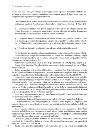 O S SEGREDOS D O TEMPLO DE SALO M ÃO
acordo com essa visão. Quando não há revelação divina, o povo se desvia (Pv 29.18; Hc 2.1-
3). Todos os líderes precisam ter uma visão clara, para que o povo de Deus possa enxergar,
compreender e seguir até o cumprimento dela.
1. O Tabernáculo de Moisés foi edificado de acordo com o padrão divino, e nada foi dei­
xado para a mente de Moisés e seus colaboradores (Êx 25.9,40; Nm 8.4; Hb 8.5; 9.23).
2. O Tabernáculo de Davi sem dúvida seguiu o padrão divino no estabelecimento dos
turnos dos cantores e músicos e na ordem do louvor e adoração ao Senhor. Essa ordem
dos turnos foi mantida durante as ministrações no Templo.
3. O Templo de Salomão deveria ser edificado de acordo com o padrão revelado a Davi
pelo Espírito, por escrito. É importante lembrar-se de que Davi recebeu tanto o projeto
para oTabernáculo com seu nome quanto para oTemplo do Senhor (1 Cr 28.11,12,18,19).
4. O Templo de Ezequiel também foi baseado no padrão divino (Ez 43.10).
Porque Deusfoitãoespecíficosobreospadrõesdessasváriasestruturas?Arespostaédupla.
Primeiramente, oTemplo terreno nada mais era do que uma sombra na terra do Templo
celestial. O Templo celestial é um protótipo, o original, o real, o eterno, enquanto oterreno
é uma sombra, otemporário, otipo.
As EscriturasdistintamentefalamdeumTemplocelestial (Is6.1; 66.6;Ap 11.19; 1415-17; 15.5).
Em espírito, Davi viu o Templo celestial, assim como Moisés, em espírito, viu o Taber­
náculo celestial.
Tudo o que está na ordem celestial é perfeito e completo. Está de acordo com o projeto
divino, o padrão de Deus, o arquiteto do Universo. Portanto, o templo terreno, a habitação
terrena de Deus, deve estar de acordo com o padrão da habitação celestial (Is 57.15).
Em segundo lugar, oTemplo na terra deveria ser olugar de habitação de Deus, onde Ele
poderia habitar entre seu povo através do seu Espírito. Ali, Ele poderia revelar sua glória,
falar em voz audível com o sumo sacerdote que escolhera e ungira, com base na redenção.
Isso aponta para Cristo que é o templo de Deus corporalmente na terra (Jo 2.19-21). Deus
estava em Cristo, seu Templo. O Espírito, a glória e a voz de Deus foram manifestadas em
Cristo e através dele. Ele era o lugar da habitação de Deus, onde quer que estivesse. Ele era
sem pecado e perfeito. Ele era “o homempadrão”.
Portanto, o templo material terreno, o qual era o sinal profético do Cristo de Deus, de­
veria ser “de acordo com o padrão”.
Como Templo de Deus, Cristo se ajustou aos padrões divinos e ao modelo de Deus.
O mesmo éverdade com relação à Igreja, o Corpo de Cristo. A Igreja, oTemplo de Deus
na nova aliança, deve ser edificado de acordo com opadrão estabelecido na Palavra de Deus,
a santa Bíblia.
Deus somente pode abençoar em seu povo aquilo que vem inteiramente dele. Deus
somente pode habitar entre seu povo na plenitude da glória, à medida que todos os seus
padrões se ajustem ao padrão divino, pelo Espírito. Deus somente pode selar com seu fogo
e glória aquilo que está de acordo com opadrão celestial.
Cristo e sua Igreja estavam na mente do Pai. Túdo isso está contido nas Escrituras, dadas
pelo Espírito. É ministério da Igreja e de sua liderança edificar de acordo com o padrão (1
Tm 3.16; 1 Pe 1.11,12; 2 Pe 1.20,21).
Paulo, como um sábio edificador, recebeu o padrão divino e a ordem para a Igreja do
38
 