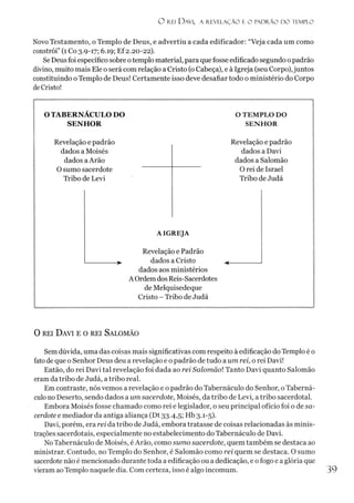 O rei D avi, a revelação e o pad r ão d o templo
Novo Testamento, o Templo de Deus, e advertiu a cada edificador: “Veja cada um como
constrói” (1Co 3.9-17; 6.19; Ef 2.20-22).
SeDeusfoi específico sobre otemplo material, para que fosse edificado segundo opadrão
divino, muito mais Ele o será com relação a Cristo (oCabeça), e à Igreja (seu Corpo),juntos
constituindo oTemplo de Deus! Certamente isso deve desafiar todo o ministério do Corpo
deCristo!
0 rei D avi e o rei Salom ão
Sem dúvida, uma das coisas mais significativas com respeito à edificação do Templo é o
fatode que o Senhor Deus deu a revelação e o padrão de tudo a um rei, o rei Davi!
Então, do rei Davi tal revelação foi dada ao rei Salomãol Tanto Davi quanto Salomão
eramda tribo de Judá, a tribo real.
Em contraste, nós vemos a revelação e o padrão do Tabernáculo do Senhor, o Taberná-
culo no Deserto, sendo dados a um sacerdote, Moisés, da tribo de Levi, a tribo sacerdotal.
Embora Moisés fosse chamado como rei e legislador, o seu principal ofício foi o de sa­
cerdote e mediador da antiga aliança (Dt 33.4,5; Hb 3.1-5).
Davi, porém, era rei da tribo de Judá, embora tratasse de coisas relacionadas às minis-
trações sacerdotais, especialmente no estabelecimento do Tabernáculo de Davi.
NoTabernáculo de Moisés, éArão, como sumo sacerdote, quem também se destaca ao
ministrar. Contudo, no Templo do Senhor, é Salomão como rei quem se destaca. O sumo
sacerdote não é mencionado durante toda a edificação ou a dedicação, e ofogo e a glória que
vieram ao Templo naquele dia. Com certeza, isso é algo incomum. 39
 