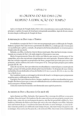 C A PÍT U LO 8
AS OFIDENS DO R£I DAVI COM
ÍEESPEITO A EDIFICAÇÃO DO TEMPLO
----- -%njT'<K?vS>©<3T'TiA><>Wu------
Após a revelação do Templo dada a Davi, nós o encontramos convocando Salomão, os
príncipes e capitães da nação de Israel para uma grande assembléia. Aqui ele dá um coman­
docom relação à edificação do Templo de Deus.
A PREPARAÇÃO DE DAVI PARA O TEMPLO
0 verdadeiro coração de Davi é visto em sua preparação para a edificação do Templo.
Embora o próprio Davi não tivesse a permissão de edificá-lo, e ainda que não vivesse para
ver sua dedicação e glória, contudo, ele preparou de forma abundante os recursos para o
Templo antes de sua morte.
Salomão, seu filho, recebería o louvor dessa construção. Mas não havia inveja e ressen­
timento no coração de Davi; ele nada negaria a Deus para a sua casa.
Muito frequentemente Deus dá visões aos líderes que nunca viverão para vê-las
cumpridas, pois elas encontram cumprimento em outra geração. Homens sábios, que
têm um coração segundo os propósitos de Deus, prepararão provisão para seu cum­
primento, muito embora eles nem vivam para vê-la. Uma geração prepara para outra
geração (SI 78.1-8).
Antes de sua morte, Davi providenciou em abundância o material para a construção do
templo, porque ele tinha grande afeição pela Casa do Senhor. Os despojos de suas vitórias
embatalhas foram dedicados à Casa do Senhor (1 Cr 22.1-5,14-16; 18.7, 8,11; 29.1-5; 1 Rs
7.51; 2Sm 8.10,11).
Davi também reuniu os estrangeiros da terra de Israel e os designou para prepararem
aspedras para a edificação da casa de Deus.
O próprio Davi providenciou ferro, bronze, madeiras e pedras em abundância para o
Templo. Ele disse ao povo que a casa a ser edificada deveria ser sobremaneira excelente, pois
seria a casa para o Senhor habitar.
A lista dos materiais fornecidos será destacada num capítulo posterior.
AS ORDENS DE DAVI A SALOMÃO ( l C r 2 2 .6 - 10)
Após chamar seu filho, Salomão, Davi passou-lhe o encargo de edificar a casa para
0Senhor, Deus de Israel. Ele lembrou-lhe de como estivera em seu próprio coração esse
desejo, mas, como ele era um homem de guerra, não lhe foi permitido edificá-la. Davi
lembrou a Salomão da Palavra de Deus que veio a ele com relação a seu filho. Salomão
seria um homem de paz, e recebería descanso de todos os seus inimigos. A casa do Se­
nhor somente poderia ser edificada num tempo de paz, não num tempo de guerra com
os inimigos. Deus seria um Pai para ele, e ele seria seu filho. Seu trono seria estabelecido 41
 
