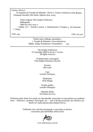 Conner, Kevin J.
Os segredos do Templo de Salomão / Kevin J. Conner; [tradutora Célia Regina
Chazanas Clavello]. São Paulo: Editora Atos, 2005.
Título original: The temple of Salomon
Bibliografia.
ISBN 85-7607-050-2
1. Bíblia. A.T. - Estudo e ensino 2. Tabernáculos e Templos 3. Rei Salomão
I. Título.
CDD: 243 CDU-222.407
índices para catálogo sistemático:
1. Templo de Salomão: Livros históricos:
Bíblia: Antigo Testamento: Comentários 243
The temple of Salomon
© Copyright 1988 by Kevin J. Conner
All rights reserved
Tradução para o português
Célia Regina Chazanas Clavello
Revisão
Rita Leite
Capa
Leandro Schuques
Ilustrações
Holy Design
Projeto gráfico
Leandro Schuques
Segunda edição
Novembro de 2015
Nenhuma parte deste livro pode ser reproduzida, arquivada ou transmitida por qualquer
meio - eletrônico, mecânico, fotocópias, etc. - sem a devida permissão dos editores, po­
dendo ser usada apenas para citações breves.
Publicado com a devida autorização e com todos os direitos
reservados pela EDITORA ATOS LTDA
/%
www.editoraatos.com.br
 