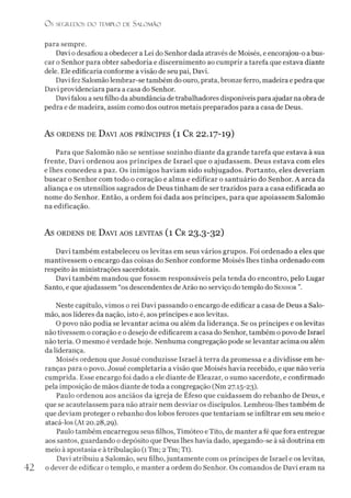 O s SEGREDOS D O TEMPLO DE SALO M ÃO
para sempre.
Davi o desafiou a obedecer a Lei do Senhor dada através de Moisés, e encorajou-o abus­
car o Senhor para obter sabedoria e discernimento ao cumprir a tarefa que estava diante
dele. Ele edificaria conforme avisão de seu pai, Davi.
Davi fez Salomão lembrar-se também do ouro, prata, bronze ferro, madeira e pedra que
Davi providenciara para a casa do Senhor.
Davi falou a seu filho da abundância detrabalhadores disponíveis para ajudar na obra de
pedra e de madeira, assim como dos outros metais preparados para a casa de Deus.
AS ORDENS DE DAVI AOS PRÍNCIPES (l Cr 22.17-19)
Para que Salomão não se sentisse sozinho diante da grande tarefa que estava à sua
frente, Davi ordenou aos príncipes de Israel que o ajudassem. Deus estava com eles
e lhes concedeu a paz. Os inimigos haviam sido subjugados. Portanto, eles deveríam
buscar o Senhor com todo o coração e alma e edificar o santuário do Senhor. A arca da
aliança e os utensílios sagrados de Deus tinham de ser trazidos para a casa edificada ao
nome do Senhor. Então, a ordem foi dada aos príncipes, para que apoiassem Salomão
na edificação.
AS ORDENS DE DAVI AOS LEVITAS (l Cr 23.3-32)
Davi também estabeleceu os levitas em seus vários grupos. Foi ordenado a eles que
mantivessem o encargo das coisas do Senhor conforme Moisés lhes tinha ordenado com
respeito às ministrações sacerdotais.
Davi também mandou que fossem responsáveis pela tenda do encontro, pelo Lugar
Santo, e que ajudassem “os descendentes deArão no serviço do templo do Senhor ”.
Neste capítulo, vimos o rei Davi passando o encargo de edificar a casa de Deus a Salo­
mão, aos líderes da nação, isto é, aos príncipes e aos levitas.
O povo não podia se levantar acima ou além da liderança. Se os príncipes e os levitas
não tivessem o coração e o desejo de edificarem a casa do Senhor, também o povo de Israel
não teria. O mesmo é verdade hoje. Nenhuma congregação pode se levantar acima ou além
da liderança.
Moisés ordenou que Josué conduzisse Israel à terra da promessa e a dividisse em he­
ranças para o povo. Josué completaria a visão que Moisés havia recebido, e que não veria
cumprida. Esse encargo foi dado a ele diante de Eleazar, o sumo sacerdote, e confirmado
pela imposição de mãos diante de toda a congregação (Nm 27.15-23).
Paulo ordenou aos anciãos da igreja de Éfeso que cuidassem do rebanho de Deus, e
que se acautelassem para não atrair nem desviar os discípulos. Lembrou-lhes também de
que deviam proteger o rebanho dos lobos ferozes que tentariam se infiltrar em seu meio e
atacá-los (At 20.28,29).
Paulo também encarregou seus filhos, Timóteo e Tito, de manter a fé que fora entregue
aos santos, guardando o depósito que Deus lhes havia dado, apegando-se à sã doutrina em
meio à apostasia e à tribulação (1Tm; 2Tm; Tt).
Davi atribuiu a Salomão, seu filho, juntamente com os príncipes de Israel e os levitas,
42 o dever de edificar o templo, e manter a ordem do Senhor. Os comandos de Davi eram na
 