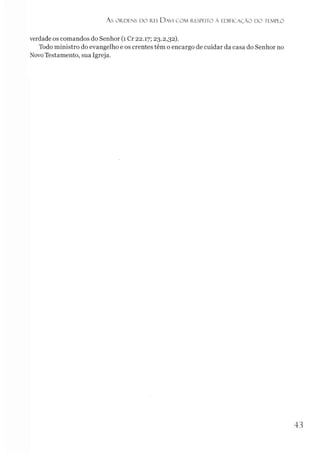 As ORDENS D O REI DAVI C O M RESPEITO À EDIFICAÇÃO D O TEMPLO
verdade os comandos do Senhor (1 Cr 22.17; 23.2,32).
Todo ministro do evangelho e os crentes têm o encargo de cuidar da casa do Senhor no
NovoTestamento, sua Igreja.
4 3
 