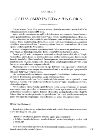 C A PÍT U LO 9
O FIEI SALOMÃO EM TODA A SUA GLÓRIA
-- -------------------
O Senhor Jesus Cristo falou que nem mesmo “Salomão, em todo o seu esplendor” se
vestiu como um lírio do campo (Mt 6.29).
Neste capítulo, consideraremos a glória de Salomão e o seu reino antes de estudarmos o
temploque ele edificou ao nome do Senhor. Vamos estudar oedificador antes da edificação.
Em cada caráter estudado na Bíblia, seja de homens ou de mulheres, não podemos nos
esquecer de que ninguém era perfeito. Todos foram concebidos em pecado, nasceram em
iniquidade, e eram imperfeitos. Contudo, agradou a Deus usar pessoas imperfeitas para
tipificar seu Filho perfeito, Jesus Cristo.
Ao usar várias pessoas como representações de Cristo, vemos que, geralmente, eram o
ofício e afunção daquela pessoa, mais do que seu caráter, que falavam de Cristo.
Éassim que Salomão, como pessoa, em seu ofício e função como edificador do Templo
representou a Cristo. Essas são as coisas das quais nós falaremos aqui, não das quedas de
Salomão. Suas falhas falam das falhas do homem pecador, e de crentes imperfeitos também.
Seuofício como rei, e suafunção como edificador do templo representam a Cristo, acima
dasoutras coisas relativas à sua personalidade.
Alguns expositores veem Davi como um tipo de Cristo, como o guerreiro, o homem de
guerra, que derramou seu sangue, derrotando todos os nossos inimigos e preparando a
edificação da Igreja, oTemplo de Deus.
Eles também consideram Salomão como um tipo do Espírito Santo, um homem de paz,
umhomem de sabedoria, que edifica a Igreja, oTemplo de Deus.
Outros dão a entender que Davi é um tipo de Cristo em sua morte, após sofrer e ser
rejeitado, e Salomão como um tipo de Cristo em sua ressurreição e na glória de seu reino,
edificando sua Igreja.
Percebendo que não há “um tipo perfeito”, pela corrupção da perfeição do ser humano
aoser usado como tipo, ambas podem ser usadas. O autor aqui apresenta Salomão como
Cristo em sua ressurreição e glória do reino, edificando a Igreja pela sabedoria e o Espírito
deDeus. Mas “está aqui o que é maior do que Salomão” (Mt 12.42). Nós destacamos alguns
pontos principais de comparação e contraste em nosso uso do princípio dos tipos.
0 nome de Salomão
Salomãoteve dois nomes, e ambosforam dados aele pelo Senhor antes do seu nascimen­
to(1Cr 22.9,10; 2 Sm 12.24,25):
1.Salomão: “Pacificador, pacífico, perfeito, aquele que recompensa”.
2. Jedidias:“Amado do Senhor, amado de Deus”; assim chamado pelo profeta Natã
(2 Sm 12.25).
Esses dois nomesforam proféticos. Salomão era um homem de paz, seu reinofoipacífico.
Salomão também foi amado do Senhor.
 