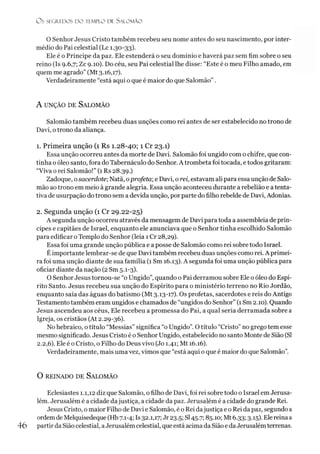 O S SEGR.EDOS D O TEMPLO DE SALO M ÃO
O Senhor Jesus Cristo também recebeu seu nome antes do seu nascimento, por inter­
médio do Pai celestial (Lc 1.30-33).
Ele é o Príncipe da paz. Ele estenderá o seu domínio e haverá paz sem fim sobre o seu
reino (Is 9.6,7; Zc 9.10). Do céu, seu Pai celestial lhe disse: “Este é o meu Filho amado, em
quem me agrado” (Mt 3.16,17).
Verdadeiramente “está aqui o que é maior do que Salomão” .
A u n ção de Sa lo m ã o
Salomão também recebeu duas unções como rei antes de ser estabelecido no trono de
Davi, otrono da aliança.
1. Primeira unção (1 Rs 1.28-40; 1 Cr 23.1)
Essa unção ocorreu antes da morte de Davi. Salomão foi ungido com o chifre, que con­
tinha o óleo santo, fora do Tabernáculo do Senhor. A trombeta foi tocada, etodos gritaram:
“Viva o rei Salomão!” (1 Rs 28.39.)
Zadoque, o sacerdote;Natã, oprofeta-, e Davi, o rei, estavam ali para essa unção de Salo­
mão ao trono em meio à grande alegria. Essa unção aconteceu durante a rebelião e a tenta­
tiva de usurpação do trono sem a devida unção, por parte do filho rebelde de Davi, Adonias.
2. Segunda unção (1 Cr 29.22-25)
A segunda unção ocorreu através da mensagem de Davi para toda a assembléia de prín­
cipes e capitães de Israel, enquanto ele anunciava que o Senhor tinha escolhido Salomão
para edificar oTemplo do Senhor (leia 1Cr 28,29).
Essa foi uma grande unção pública e a posse de Salomão como rei sobre todo Israel.
Éimportante lembrar-se de que Davi também recebeu duas unções como rei. A primei­
ra foi uma unção diante de sua família (1 Sm 16.13). A segunda foi uma unção pública para
oficiar diante da nação (2 Sm 5.1-3).
O Senhor Jesus tornou-se “o Ungido”, quando o Pai derramou sobre Ele o óleo do Espí­
rito Santo. Jesus recebeu sua unção do Espírito para o ministério terreno no Rio Jordão,
enquanto saía das águas do batismo (Mt 3.13-17). Os profetas, sacerdotes e reis do Antigo
Testamento também eram ungidos e chamados de “ungidos do Senhor” (1Sm 2.10). Quando
Jesus ascendeu aos céus, Ele recebeu a promessa do Pai, a qual seria derramada sobre a
Igreja, os cristãos (At 2.29-36).
No hebraico, otítulo “Messias” significa “o Ungido”. O titulo “Cristo”no grego tem esse
mesmo significado. Jesus Cristo é o Senhor Ungido, estabelecido no santo Monte de Sião (SI
2.2,6). Ele é o Cristo, o Filho do Deus vivo (Jo 1.41; Mt 16.16).
Verdadeiramente, mais uma vez, vimos que “está aqui o que é maior do que Salomão”.
O REINADO DE SALOMÃO
Eclesiastes 1.1,12 diz que Salomão, o filho de Davi, foi rei sobre todo o Israel em Jerusa­
lém. Jerusalém é a cidade dajustiça, a cidade da paz. Jerusalém é a cidade do grande Rei.
Jesus Cristo, o maior Filho de Davi e Salomão, éo Rei dajustiça e o Rei da paz, segundo a
ordemde Melquisedeque (Hb 7.1-4; Is 32.1,17; Jr 23.5; SI45.7; 85.10; Mt 6.33; 3.15). Ele reina a
46 partir da Sião celestial, aJerusalém celestial, que está acima da Sião e da Jerusalém terrenas.
 