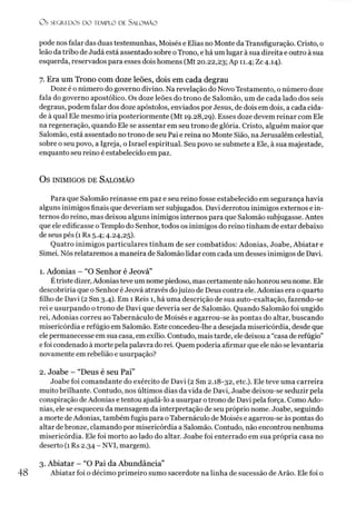 O s SEGREDOS D O TEMPLO DE SALO M ÃO
pode nos falar das duas testemunhas, Moisés e Elias no Monte da Transfiguração. Cristo, o
leão da tribo de Judá está assentado sobre oTrono, e há um lugar à sua direita e outro àsua
esquerda, reservados para esses dois homens (Mt 20.22,23; Ap 11.4; Zc 4.14).
7. Era um Trono com doze leões, dois em cada degrau
Doze é o número do governo divino. Na revelação do Novo Testamento, o número doze
fala do governo apostólico. Os doze leões do trono de Salomão, um de cada lado dos seis
degraus, podem falar dos doze apóstolos, enviados por Jesus, de dois em dois, a cada cida­
de à qual Ele mesmo iria posteriormente (Mt 19.28,29). Esses doze devem reinar com Ele
na regeneração, quando Ele se assentar em seu trono de glória. Cristo, alguém maior que
Salomão, está assentado no trono de seu Pai e reina no Monte Sião, na Jerusalém celestial,
sobre o seu povo, a Igreja, o Israel espiritual. Seu povo se submete a Ele, à sua majestade,
enquanto seu reino é estabelecido em paz.
Os inimigos de Salom ão
Para que Salomão reinasse em paz e seu reino fosse estabelecido em segurança havia
alguns inimigos finais que deveríam ser subjugados. Davi derrotou inimigos externos e in­
ternos do reino, mas deixou alguns inimigos internos para que Salomão subjugasse. Antes
que ele edificasse o Templo do Senhor, todos os inimigos do reino tinham de estar debaixo
de seus pés (1 Rs 5.4; 4.24,25).
Quatro inimigos particulares tinham de ser combatidos: Adonias, Joabe, Abiatar e
Simei. Nós relataremos a maneira de Salomão lidar com cada um desses inimigos de Davi.
1. Adonias - “O Senhor é Jeová”
Étriste dizer, Adonias teve um nome piedoso, mas certamente não honrou seu nome. Ele
descobriría que o Senhor é Jeová através dojuízo de Deus contra ele. Adonias era o quarto
filho de Davi (2 Sm 3.4). Em 1 Reis 1, há uma descrição de sua auto-exaltação, fazendo-se
rei e usurpando o trono de Davi que deveria ser de Salomão. Quando Salomão foi ungido
rei, Adonias correu ao Tabernáculo de Moisés e agarrou-se às pontas do altar, buscando
misericórdia e refúgio em Salomão. Este concedeu-lhe a desejada misericórdia, desde que
elepermanecesse em sua casa, em exílio. Contudo, mais tarde, ele deixou a “casa de refúgio”
efoi condenado à morte pela palavra do rei. Quem poderia afirmar que ele não se levantaria
novamente em rebelião e usurpação?
2. Joabe - “Deus é seu Pai”
Joabe foi comandante do exército de Davi (2 Sm 2.18-32, etc.). Ele teve uma carreira
muito brilhante. Contudo, nos últimos dias da vida de Davi, Joabe deixou-se seduzir pela
conspiração de Adonias e tentou ajudá-lo a usurpar o trono de Davi pela força. Como Ado­
nias, ele se esqueceu da mensagem da interpretação de seu próprio nome. Joabe, seguindo
a morte deAdonias, também fugiu para oTabernáculo de Moisés e agarrou-se às pontas do
altar debronze, clamando por misericórdia a Salomão. Contudo, não encontrou nenhuma
misericórdia. Ele foi morto ao lado do altar. Joabe foi enterrado em sua própria casa no
deserto (1 Rs 2.34 - NVI, margem).3
3. Abiatar - “O Pai da Abundância”
Abiatar foi o décimo primeiro sumo sacerdote na linha de sucessão de Arão. Ele foi o
 