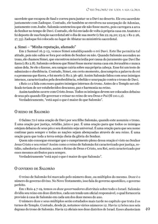 O r e i S a l o m ã o e m t o d a a s u a g l ó r ia
sacerdote que escapou de Saul e correu parajuntar-se a Davi no deserto. Ele era sacerdote
juntamente com Zadoque. Contudo, ele também se envolveu na usurpação de Adonias,
juntamente com Joabe. Salomão sentenciou que ele não fosse morto, pois carregara a arca
doSenhor no tempo de Davi. Contudo, ele foi enviado de volta à própria casa em Anatote e
foideposto de sua função sacerdotal até o dia de sua morte (1 Sm 22.19,20; 23.9; 1 Rs 2.26,
27,35). Zadoque foi colocado no lugar de Abiatar no ministério sacerdotal.
4. Simei - “M inha reputação, afam ado”
Em 2 Samuel 16.5-13, vemos Simei amaldiçoando o rei Davi. Este lhe permitiu tal
atitude, pois não sabia se fora por ordem do Senhor ou não. Quando Salomão ascendeu ao
trono, ele chamou Simei, que encontrou misericórdia por causa dojuramento que Davi lhe
fizera (1 Rs 2.8). Salomão ordenou que Simei fosse morar numa casa emJerusalém e nunca
saísse dela. Se ele o fizesse, seu sangue cairia sobre sua própria cabeça. Esse foi um teste de
submissão e obediência. Contudo, Simei, em certo momento, descumpriu a palavra do rei
eapromessa que fizera, e foi morto (1 Rs 2.36-46). Assim Salomão lidou com seus inimigos
internos, caracterizados pela desobediência, rebelião e usurpação contra otrono de Davi.
1Reis 1e 2lida com esses quatro inimigos internos do trono. Antes de oTemplo ser edi-
ficadoteriam de ser estabelecidos descanso, paz e harmonia no reino.
Assimtambém ocorre com Cristo Jesus. Todos os inimigos devem ser colocados debaixo
deseus pés quando Ele governar e reinar no reino de seu Deus e Pai (SI 110.1,2).
Verdadeiramente, “está aqui o que é maior do que Salomão”.
0 reino de S a lo m ã o
O Salmo 72 é uma oração de Davi por seu filho Salomão, quando este assumiu o trono.
Éuma oração por justiça, retidão, juízo e paz. É uma oração para que todos os inimigos
estejam debaixo de seus pés e seu domínio seja universal. É uma oração para que seu nome
continue para sempre e todas as nações sejam abençoadas através de seu reino. É uma
oração para que toda a terra esteja cheia da glória do Senhor.
Quem não consegue enxergar que o cumprimento pleno dessa oração é visto no Senhor
Jesus Cristo e seu reino? Assim como o reino de Salomão foi caracterizado porjustiça, re­
tidão, sabedoria e domínio, assim o Reino de Deus e Cristo, seu Rei, será caracterizado por
esses mesmos atributos para sempre.
Verdadeiramente “está aqui o que é maior do que Salomão”.
0 GOVERNO DE SALOMÃO
O reino de Salomão foi marcado pelo número doze, ou múltiplos do mesmo. Doze é o
número do governo divino. No NovoTestamento, isso fala do governo apostólico, o governo
perfeito.
Em 1 Reis 4.7-19, temos os doze governadores distritais sobre todo o Israel. Salomão
dividiu seu reino em doze distritos, cada um tendo um oficial responsável, oqual fornecería
provisão à casa de Salomão em cada um dos doze meses do ano.
O número doze e seus múltiplos serão estudados mais tarde no capítulo que trata d os
turnos do Templo. Contudo, desdejá, notamos vários números 12. Havia 12 leões nos seis
degrausdotrono de Salomão. Havia 12oficiais nos doze distritos de Israel. Esses abasteciam 49
 