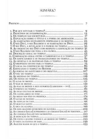 SUMÁFUO
P r e f á c io .......................................................................................................... 7
1. P o r q u e e s t u d a r o t e m p l o ? ............................................................... 9
2. P r in c íp io s de in t e r p r e t a ç ã o ............................................................ 13
3. O s TEMPLOS NAS ESCRITURAS............................................................... 17
4. E x p lic a ç ã o so b re o t ít u l o e a f o r m a de a b o r d a g e m ............... 21
5. A s HABITAÇÕES DIVINAMENTE INSPIRADAS E OS MONTES................ 25
6. O r e i D a v i, o r e i Sa l o m ã o e a s h a b it a ç õ e s de D e u s ..................29
7. O r e i D a v i, a r e v e l a ç ã o e o pa d r ã o do t e m p l o ...........................35
8. A s ORDENS DO REI DAVI COM RESPEITO À EDIFICAÇÃO DO TEMPLO 41
9. O r e i Sa l o m ã o e m t o d a a s u a g l ó r ia .............................................45
10. D e s c r iç ã o g e r a l do t e m p l o ............................................................... 53
11. C o m p a r a ç ã o g e r a l e n t r e o t a b e r n á c u l o e o t e m p l o .................57
12. O s EDIFICADORES E OS TRABALHADORES DO TEMPLO...................... Ol
13. A S OFERTAS E OS MATERIAIS PARA O TEM PLO.................................... 69
14. O PROPÓSITO DIVINO PARA O TEMPLO.................................................. 75
15. O LOCAL DA CONSTRUÇÃO DO TEM PLO................................................. 83
16. E d if ic a n d o o t e m p l o do S e n h o r ................................................... 89
17. A s PORTAS DO SANTUÁRIO E DO ORÁCULO........................................... 107
18. O VÉU DO TEMPLO................................................................................. 113
19. Á S MEDIDAS DO TEMPLO......................................................................... 119
20. OS PÁTIOS DO TEMPLO............................................................................125
21. O ALTAR DE BRONZE................................................................................... 131
22. O MAR DE BRONZE..................................................................................... 139
23. AS PIAS DE BRONZE E SEUS SUPORTES (CARRINHOS - NVl)......................151
24. O PÓRTICO DO TEMPLO.............................................................................. l 6l
25. AS DUAS COLUNAS DE BRONZE....................................................................165
2Ó. OS CANDELABROS DE OURO.........................................................................171
27. AS MESAS DOS PÃES DA PRESENÇA..............................................................179
28. O ALTAR DE INCENSO................................................................................ 185
29. AS JANELAS DA CASA................................................................................... 191
30. O ORÁCULO SANTO..................................................................................... 195
31. A ARCA DA ALIANÇA................................................................................... 199
32. OS DOIS GRANDES QUERUBINS DE OLIVEIRA............................................209
33. AS CÂMARAS (SALAS) SUPERIORES E AS CÂMARAS (SALAS) DE TESOUROS.....217
34. AS CÂMARAS (SALAS) DOS SACERDOTES...................................................223
35. A DEDICAÇÃO DO TEMPLO...........................................................................229
36. OS VINTE E QUATRO TURNOS E AS ORDENS DO TEMPLO......................... 233
37. A VISITA DA RAINHA DE SABÁ....................................................................249
38. A lguém m aio r do que o t e m p l o .......................................................... 253
 