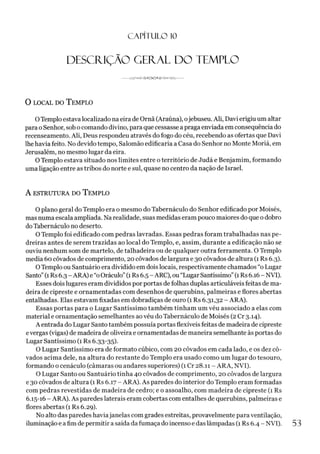 C A PÍT U LO 10
DESCRIÇÃO GERAL DO TEMPLO
-- -------------------
0 local do T emplo
OTemplo estava localizado na eira de Ornã (Araúna), ojebuseu. Ali, Davi erigiu um altar
para o Senhor, sob o comando divino, para que cessasse a praga enviada em consequência do
recenseamento. Ali, Deus respondeu através do fogo do céu, recebendo as ofertas que Davi
lhe havia feito. No devido tempo, Salomão edificaria a Casa do Senhor no Monte Moriá, em
Jerusalém, no mesmo lugar da eira.
OTemplo estava situado nos limites entre o território de Judá e Benjamim, formando
uma ligação entre as tribos do norte e sul, quase no centro da nação de Israel.
A ESTRUTURA DO TEMPLO
O plano geral do Templo era o mesmo do Tabernáculo do Senhor edificado por Moisés,
mas numa escala ampliada. Na realidade, suas medidas eram pouco maiores do que o dobro
doTabernáculo no deserto.
OTemplo foi edificado com pedras lavradas. Essas pedras foram trabalhadas nas pe­
dreiras antes de serem trazidas ao local do Templo, e, assim, durante a edificação não se
ouviu nenhum som de martelo, de talhadeira ou de qualquer outra ferramenta. O Templo
media 6o côvados de comprimento, 20 côvados de largura e 30 côvados de altura (1 Rs 6.3).
OTemplo ou Santuário era dividido em dois locais, respectivamente chamados “o Lugar
Santo”(1Rs 6.3 - ARA) e “oOráculo”(1Rs 6.5 - ARC), ou“LugarSantíssimo”(1Rs 6.16- NVI).
Esses dois lugares eram divididos por portas de folhas duplas articuláveis feitas de ma­
deira de cipreste e ornamentadas com desenhos de querubins, palmeiras e flores abertas
entalhadas. Elas estavam fixadas em dobradiças de ouro (1 Rs 6.31,32 - ARA).
Essas portas para o Lugar Santíssimo também tinham um véu associado a elas com
material e ornamentação semelhantes aovéu do Tabernáculo de Moisés (2Cr 3.14).
A entrada do Lugar Santo também possuía portas flexíveis feitas de madeira de cipreste
evergas (vigas) de madeira de oliveira e ornamentadas de maneira semelhante às portas do
Lugar Santíssimo (1 Rs 6.33-35).
O Lugar Santíssimo era de formato cúbico, com 20 côvados em cada lado, e os dez cô­
vados acima dele, na altura do restante do Templo era usado como um lugar do tesouro,
formando o cenáculo (câmaras ou andares superiores) (1 Cr 28.11 - ARA, NVI).
O Lugar Santo ou Santuário tinha 40 côvados de comprimento, 20 côvados de largura
e 30 côvados de altura (1 Rs 6.17 - ARA). As paredes do interior do Templo eram formadas
com pedras revestidas de madeira de cedro; e o assoalho, com madeira de cipreste (1 Rs
6.15-16 - ARA). As paredes laterais eram cobertas com entalhes de querubins, palmeiras e
flores abertas (1 Rs 6.29).
No alto das paredes haviajanelas com grades estreitas, provavelmente para ventilação,
iluminação e afim de permitir a saída dafumaça do incenso e das lâmpadas (1 Rs 6.4 - NVI). 53
 