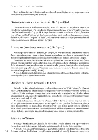 O S SEGREDOS D O TEMPLO DE S A LO M Ã O
Tudo no Templo era recoberto com finas placas de ouro. O piso, o teto e as paredes eram
todos revestidos com ouro (1 Rs 6.20-22).
O PÓRTICO DE ENTRADA E AS COLUNAS (l Rs 6.3 - ARA)
Diante do Templo, e unido ao mesmo, havia um pórtico com 20 côvados de largura, 10
côvados de profundidade e 30 côvados de altura como a altura do próprioTemplo (emvez de
120 côvados de altura [2Cr 3.4 - ARA] o que formaria uma torre e não um pórtico, de acordo
com o Unger’s Bible Dictionary.) Em frente ao pórtico havia também duas grandes colunas
de bronze, chamadas “Jaquim” e “Boaz”, ricamente ornamentadas, que permaneciam ali
como monumentos, e não para apoio (1 Rs 7.21).
AS CÂMARAS (SALAS) DOS SACERDOTES ( l Rs 6.5-IO )
Junto às paredes laterais e de fundo, noTemplo, foi construída uma estrutura de três an­
darescontendo salas para os sacerdotes. Essas eram usadas como câmaras sacerdotais, locais
doTemplo para armazenagem dos móveis e outros utensílios para os serviços no Templo.
Essa construção de três andares não era propriamente parte do Templo, mas ficava
apoiada em suas paredes. Cada andar tinha cinco côvados de altura, totalizando assim meta­
de da altura doTemplo, e cada um dos andares tinha largura de cinco côvados, seis côvados
e sete côvados respectivamente. O acesso a essas câmaras era através de uma entrada e de
uma escada espiral (caracol) (1 Rs 6.8).
A casa toda era revestida com ouro, e o Templo resplandecia, deslumbrando o olhar de
todos aqueles que se aproximavam dele.
Os pátios do T emplo (átrios) (1 Rs 6.36)
Ao redor do Santuário havia dois grandes pátios chamados “Pátio Interno” e “Grande
Pátio”. O Pátio Interno circundando o Templo era reservado exclusivamente para os sa­
cerdotes. Era formado por uma parede composta de três camadas de paredes lavradas e
uma camada de vigas de cedro aparentemente apoiadas no topo das pedras para proteção
e embelezamento (1 Rs 6.36).
Na parte de fora desse pátio, havia o “Grande Pátio” destinado ao uso do povo, os isra­
elitas, aparentemente rodeado por um muro de pedras com portões. Em Jeremias 36.10, o
pátio dos sacerdotes foi chamado de “Pátio Superior”. Isso indica que ele estaria num nível
mais alto do que o Grande Pátio. Muitos dicionários bíblicos sugerem que o Templo e seus
pátios tinham o aspecto de uma plataforma para todos os que se aproximavam dele.
A mobília do T emplo
No Lugar Santíssimo, ou Oráculo, foi colocada a arca da aliança com o propiciatório
(trono de misericórdia), a qual foi levada do Tabernáculo de Davi e do Monte Sião.
A arca foi colocada entre dois grandes querubins, cada um com dez côvados de altura,
54 feitos de madeira de oliveira e revestidos com ouro (1 Rs 6.23-28). Suas asas estavam es-
 
