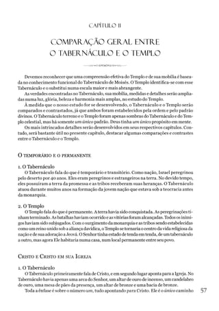 C A PÍT U LO 1
1
COMPARAÇÃO GERAL ENTRE
O TABERNÁCULO E O TEMPLO
----------------------
Devemos reconhecer que uma compreensão efetiva do Templo e de sua mobília é basea­
da no conhecimento funcional do Tabernáculo de Moisés. O Templo identifica-se com esse
Tabernáculo e o substitui numa escala maior e mais abrangente.
As verdades encontradas no Tabernáculo, sua mobília, medidas e detalhes serão amplia­
das numa luz, glória, beleza e harmonia mais amplas, no estudo do Templo.
À medida que o nosso estudo for se desenvolvendo, o Tabernáculo e o Templo serão
comparados e contrastados, já que ambos foram estabelecidos pela ordem e pelo padrão
divinos. OTabernáculo terreno e oTemplo foram apenas sombras doTabernáculo e doTem­
plo celestial, mas há somente um único padrão. Deus tinha um único propósito em mente.
Os mais intrincados detalhes serão desenvolvidos em seus respectivos capítulos. Con­
tudo, será bastante útil no presente capítulo, destacar algumas comparações e contrastes
entre oTabernáculo e oTemplo.
O TEMPORÁRIO E O PERMANENTE
1. O Tabernáculo
O Tabernáculo fala do que é temporário e transitório. Como nação, Israel peregrinou
pelo deserto por 40 anos. Eles eram peregrinos e estrangeiros na terra. No devido tempo,
eles possuíram a terra da promessa e as tribos receberam suas heranças. O Tabernáculo
atuou durante muitos anos na formação dajovem nação que estava sob a teocracia antes
da monarquia.
2. O Templo
OTemplo fala do que é permanente. A terra havia sido conquistada. As peregrinações ti­
nhamterminado. As batalhashaviam ocorrido e asvitóriasforamalcançadas. Todososinimi­
goshaviam sido subjugados. Com osurgimento da monarquia e astribos sendo estabelecidas
como um reino unido sob a aliança davídica, oTemplo setornaria ocentro davida religiosa da
naçãoe de sua adoração aJeová. OSenhortinha estadodetendaemtenda, deumtabernáculo
aoutro, mas agora Ele habitaria numa casa, numlocal permanente entre seu povo.
C risto e C r isto em su a Ig r eja
1. O Tabernáculo
OTabernáculo primeiramente fala de Cristo, e em segundo lugar aponta para a Igreja. No
Tabernáculo havia apenas uma arca do Senhor, um altar de ouro de incenso, um candelabro
de ouro, uma mesa de pães da presença, um altar debronze e uma bacia de bronze.
Toda a ênfase é sobre o número um, tudo apontando para Cristo. Ele é o único caminho 57
 